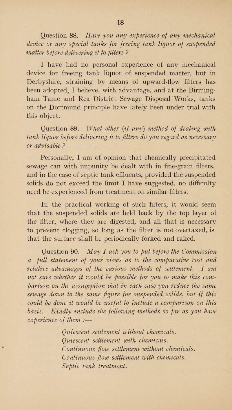 Question 88. Have you any experience of any mechanical device or any special tanks for freeing tank liquor of suspended matter before delivering it to filters ? I have had no personal experience of any mechanical device for freeing tank liquor of suspended matter, but in Derbyshire, straining by means of upward-flow filters has been adopted, I believe, with advantage, and at the Birming¬ ham Tame and Rea District Sewage Disposal Works, tanks on the Dortmund principle have lately been under trial with this object. Question 89. What other (if any) method of dealing with tank liquor before delivering it to filters do you regard as necessary or advisable ? Personally, I am of opinion that chemically precipitated sewage can with impunity be dealt with in fine-grain filters, and in the case of septic tank effluents, provided the suspended solids do not exceed the limit I have suggested, no difficulty need be experienced from treatment on similar filters. In the practical working of such filters, it would seem that the suspended solids are held back by the top layer of the filter, where they are digested, and all that is necessary to prevent clogging, so long as the filter is not overtaxed, is that the surface shall be periodically forked and raked. Question 90. May I ask you to put before the Commission a full statement of your views as to the comparative cost and relative advantages of the various methods of settlement. I am not sure whether it would be possible for you to make this com¬ parison on the assumption that in each case you reduce the same sewage down to the same figure for suspended solids, but if this could be done it would be useful to include a comparison on this basis. Kindly include the following methods so far as you have experience of them :— Quiescent settlement without chemicals. Quiescent settlement with chemicals. Continuous flow settlement without chemicals. Continuous flow settlement with chemicals. Septic tank treatment.
