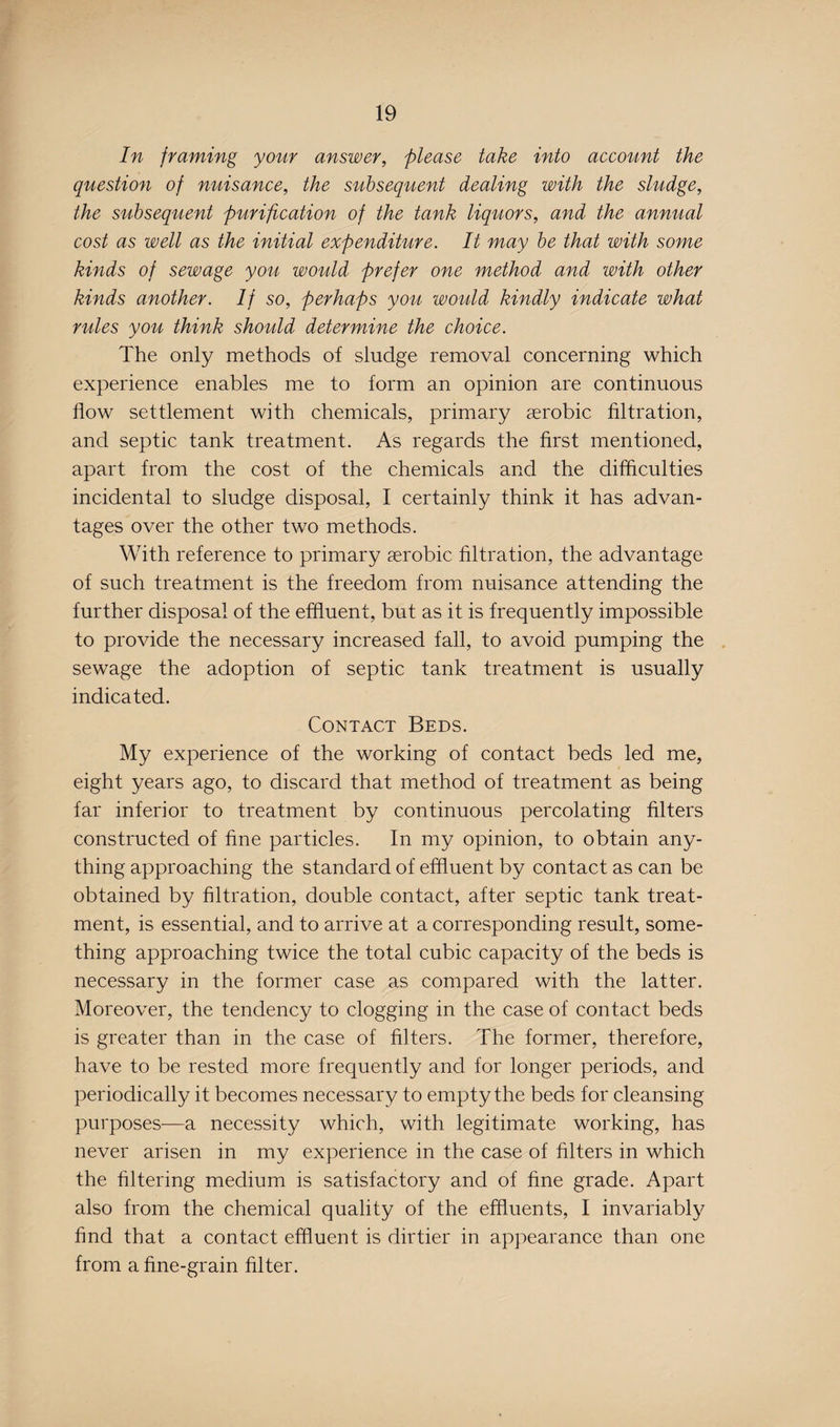 In framing your answer, please take into account the question of nuisance, the subsequent dealing with the sludge, the subsequent purification of the tank liquors, and the annual cost as well as the initial expenditure. It may be that with some kinds of sewage you would prefer one method and with other kinds another. If so, perhaps you would kindly indicate what rules you think should determine the choice. The only methods of sludge removal concerning which experience enables me to form an opinion are continuous flow settlement with chemicals, primary aerobic filtration, and septic tank treatment. As regards the first mentioned, apart from the cost of the chemicals and the difficulties incidental to sludge disposal, I certainly think it has advan¬ tages over the other two methods. With reference to primary aerobic filtration, the advantage of such treatment is the freedom from nuisance attending the further disposal of the effluent, but as it is frequently impossible to provide the necessary increased fall, to avoid pumping the sewage the adoption of septic tank treatment is usually indicated. Contact Beds. My experience of the working of contact beds led me, eight years ago, to discard that method of treatment as being far inferior to treatment by continuous percolating filters constructed of fine particles. In my opinion, to obtain any¬ thing approaching the standard of effluent by contact as can be obtained by filtration, double contact, after septic tank treat¬ ment, is essential, and to arrive at a corresponding result, some¬ thing approaching twice the total cubic capacity of the beds is necessary in the former case as compared with the latter. Moreover, the tendency to clogging in the case of contact beds is greater than in the case of filters. The former, therefore, have to be rested more frequently and for longer periods, and periodically it becomes necessary to empty the beds for cleansing purposes-—a necessity which, with legitimate working, has never arisen in my experience in the case of filters in which the filtering medium is satisfactory and of fine grade. Apart also from the chemical quality of the effluents, I invariably find that a contact effluent is dirtier in appearance than one from a fine-grain filter.