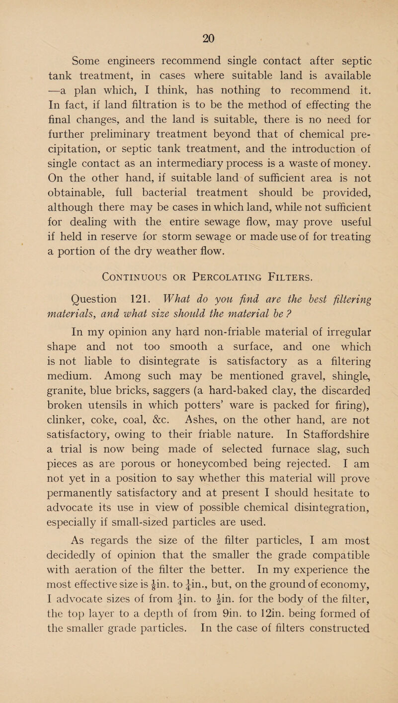 Some engineers recommend single contact after septic tank treatment, in cases where suitable land is available —a plan which, I think, has nothing to recommend it. In fact, if land filtration is to be the method of effecting the final changes, and the land is suitable, there is no need for further preliminary treatment beyond that of chemical pre¬ cipitation, or septic tank treatment, and the introduction of single contact as an intermediary process is a waste of money. On the other hand, if suitable land of sufficient area is not obtainable, full bacterial treatment should be provided, although there may be cases in which land, while not sufficient for dealing with the entire sewage flow, may prove useful if held in reserve for storm sewage or made use of for treating a portion of the dry weather flow. Continuous or Percolating Filters. Question 121. What do you find are the best filtering materials, and what size should the material be ? In my opinion any hard non-friable material of irregular shape and not too smooth a surface, and one which is not liable to disintegrate is satisfactory as a filtering medium. Among such may be mentioned gravel, shingle, granite, blue bricks, saggers (a hard-baked clay, the discarded broken utensils in which potters’ ware is packed for firing), clinker, coke, coal, &c. Ashes, on the other hand, are not satisfactory, owing to their friable nature. In Staffordshire a trial is now being made of selected furnace slag, such pieces as are porous or honeycombed being rejected. I am not yet in a position to say whether this material will prove permanently satisfactory and at present I should hesitate to advocate its use in view of possible chemical disintegration, especially if small-sized particles are used. As regards the size of the filter particles, I am most decidedly of opinion that the smaller the grade compatible with aeration of the filter the better. In my experience the most effective size is Jin. to Jin., but, on the ground of economy, I advocate sizes of from Jin. to Jin. for the body of the filter, the top layer to a depth of from 9in. to 12in. being formed of the smaller grade particles. In the case of filters constructed