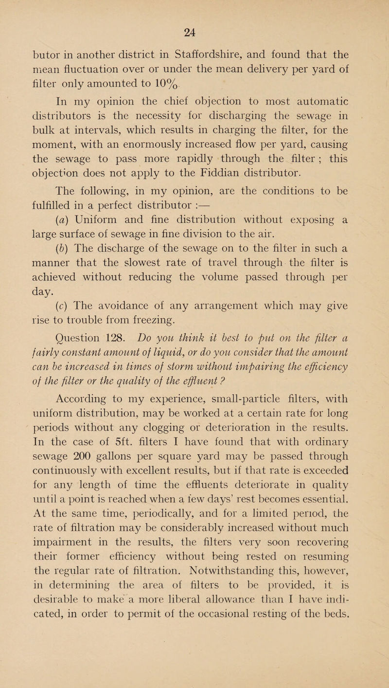 butor in another district in Staffordshire, and found that the mean fluctuation over or under the mean delivery per yard of filter only amounted to 10%. In my opinion the chief objection to most automatic distributors is the necessity for discharging the sewage in bulk at intervals, which results in charging the filter, for the moment, with an enormously increased flow per yard, causing the sewage to pass more rapidly through the filter ; this objection does not apply to the Fiddian distributor. The following, in my opinion, are the conditions to be fulfilled in a perfect distributor :— (a) Uniform and fine distribution without exposing a large surface of sewage in fine division to the air. (b) The discharge of the sewage on to the filter in such a manner that the slowest rate of travel through the filter is achieved without reducing the volume passed through per day. (c) The avoidance of any arrangement which may give rise to trouble from freezing. Question 128. Do you think it best to put on the filter a fairly constant amount of liquid, or do you consider that the amount can be increased in times of storm without impairing the efficiency of the filter or the quality of the effluent ? According to my experience, small-particle filters, with uniform distribution, may be worked at a certain rate for long periods without any clogging or deterioration in the results. In the case of 5ft. filters I have found that with ordinary sewage 200 gallons per square yard may be passed through continuously with excellent results, but if that rate is exceeded for any length of time the effluents deteriorate in quality until a point is reached when a few days’ rest becomes essential. At the same time, periodically, and for a limited period, the rate of filtration may be considerably increased without much impairment in the results, the filters very soon recovering their former efficiency without being rested on resuming the regular rate of filtration. Notwithstanding this, however, in determining the area of filters to be provided, it is desirable to make' a more liberal allowance than I have indi¬ cated, in order to permit of the occasional resting of the beds.