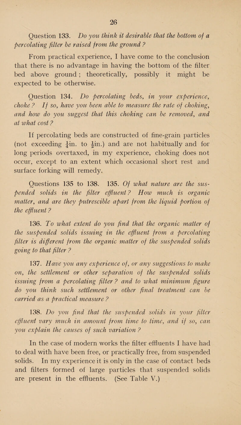 Question 133. Do you think it desirable that the bottom of a percolating filter be raised from the ground ? From practical experience, I have come to the conclusion that there is no advantage in having the bottom of the filter bed above ground ; theoretically, possibly it might be expected to be otherwise. Question 134. Do percolating beds, in your experience, choke ? If so, have you been able to measure the rate of choking, and how do you suggest that this choking can be removed, and at what cost ? If percolating beds are constructed of fine-grain particles (not exceeding Jin. to Jin.) and are not habitually and for long periods overtaxed, in my experience, choking does not occur, except to an extent which occasional short rest and surface forking will remedy. Questions 135 to 138. 135. Of what nature are the sus¬ pended solids in the filter effluent ? How much is organic matter, and are they putrescible apart from the liquid portion of the effluent ? 136. To what extent do you find that the organic matter of the suspended solids issuing in the effluent from a percolating filter is different from the organic matter of the suspended solids going to that filter ? 137. Have you any experience of, or any suggestions to make on, the settlement or other separation of the suspended solids issuing from a percolating filter ? and to what minimum figure do you think such settlement or other final treatment can be carried as a practical measure ? 138. Do you find that the suspended solids in your filter effluent vary much in amount from time to time, and if so, can you explain the causes of such variation ? In the case of modern works the filter effluents I have had to deal with have been free, or practically free, from suspended solids. In my experience it is only in the case of contact beds and filters formed of large particles that suspended solids are present in the effluents. (See Table V.)