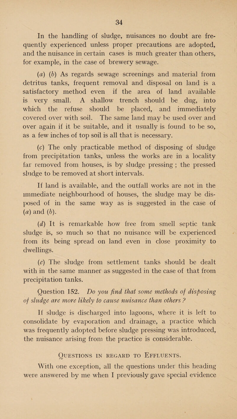 In the handling of sludge, nuisances no doubt are fre¬ quently experienced unless proper precautions are adopted, and the nuisance in certain cases is much greater than others, for example, in the case of brewery sewage. (a) (b) As regards sewage screenings and material from detritus tanks, frequent removal and disposal on land is a satisfactory method even if the area of land available is very small. A shallow trench should be dug, into which the refuse should be placed, and immediately covered over with soil. The same land may be used over and over again if it be suitable, and it usually is found to be so, as a few inches of top soil is all that is necessary. (c) The only practicable method of disposing of sludge from precipitation tanks, unless the works are in a locality far removed from houses, is by sludge pressing ; the pressed sludge to be removed at short intervals. If land is available, and the outfall works are not in the immediate neighbourhood of houses, the sludge may be dis¬ posed of in the same way as is suggested in the case of (a) and (b). (d) It is remarkable how free from smell septic tank sludge is, so much so that no nuisance will be experienced from its being spread on land even in close proximity to dwellings. (e) The sludge from settlement tanks should be dealt with in the same manner as suggested in the case of that from precipitation tanks. Question 152. Do you find that some methods of disposing of sludge are more likely to cause nuisance than others ? If sludge is discharged into lagoons, where it is left to consolidate by evaporation and drainage, a practice which was frequently adopted before sludge pressing was introduced, the nuisance arising from the practice is considerable. OUESTIONS IN REGARD TO EFFLUENTS. With one exception, all the questions under this heading were answered by me when I previously gave special evidence