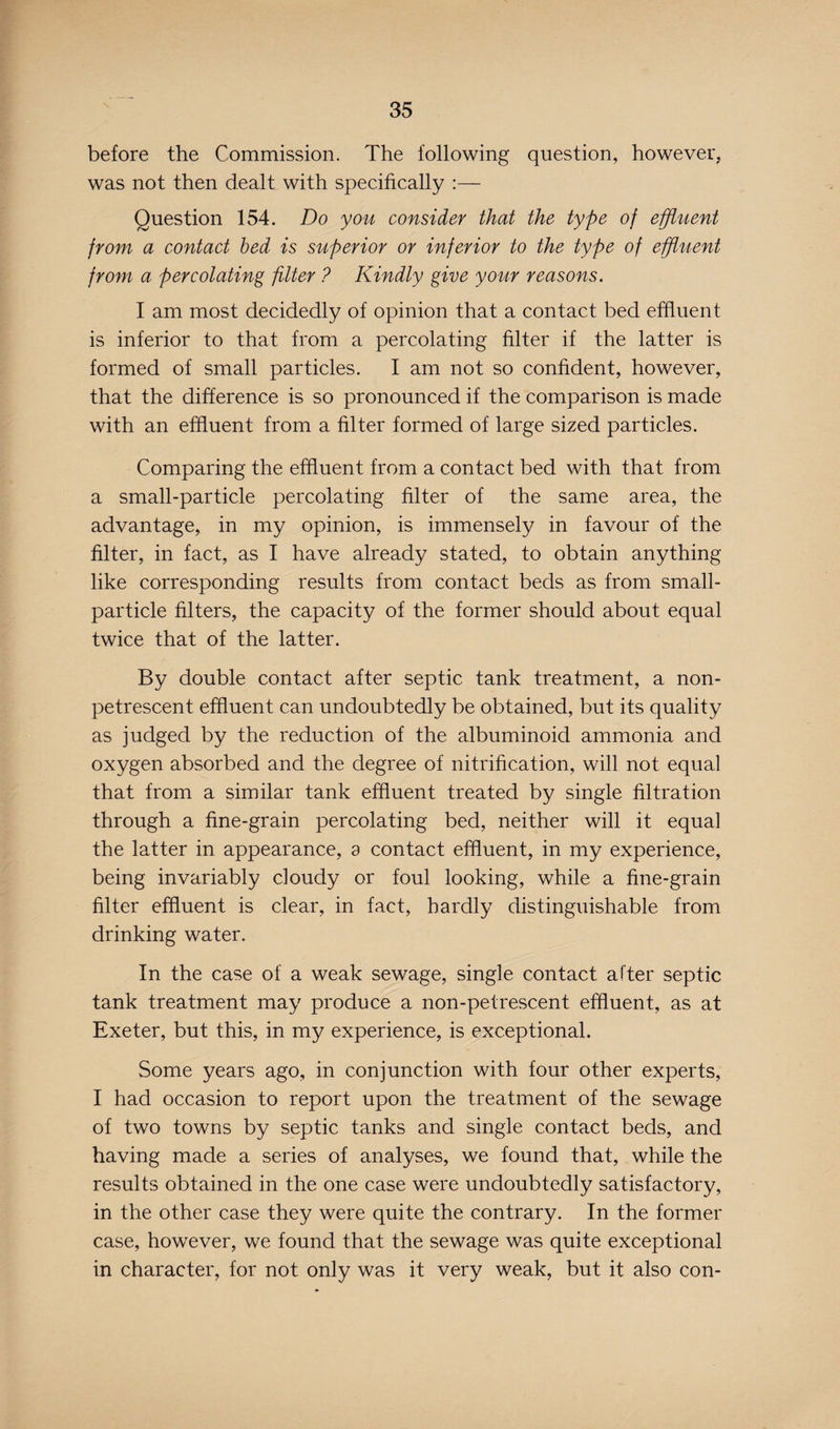 before the Commission. The following question, however, was not then dealt with specifically Question 154. Do you consider that the type of effluent from a contact bed is superior or inferior to the type of effluent from a percolating filter ? Kindly give your reasons. I am most decidedly of opinion that a contact bed effluent is inferior to that from a percolating filter if the latter is formed of small particles. I am not so confident, however, that the difference is so pronounced if the comparison is made with an effluent from a filter formed of large sized particles. Comparing the effluent from a contact bed with that from a small-particle percolating filter of the same area, the advantage, in my opinion, is immensely in favour of the filter, in fact, as I have already stated, to obtain anything like corresponding results from contact beds as from small- particle filters, the capacity of the former should about equal twice that of the latter. By double contact after septic tank treatment, a non- petrescent effluent can undoubtedly be obtained, but its quality as judged by the reduction of the albuminoid ammonia and oxygen absorbed and the degree of nitrification, will not equal that from a similar tank effluent treated by single filtration through a fine-grain percolating bed, neither will it equal the latter in appearance, a contact effluent, in my experience, being invariably cloudy or foul looking, while a fine-grain filter effluent is clear, in fact, hardly distinguishable from drinking water. In the case of a weak sewage, single contact after septic tank treatment may produce a non-petrescent effluent, as at Exeter, but this, in my experience, is exceptional. Some years ago, in conjunction with four other experts, I had occasion to report upon the treatment of the sewage of two towns by septic tanks and single contact beds, and having made a series of analyses, we found that, while the results obtained in the one case were undoubtedly satisfactory, in the other case they were quite the contrary. In the former case, however, we found that the sewage was quite exceptional in character, for not only was it very weak, but it also con-