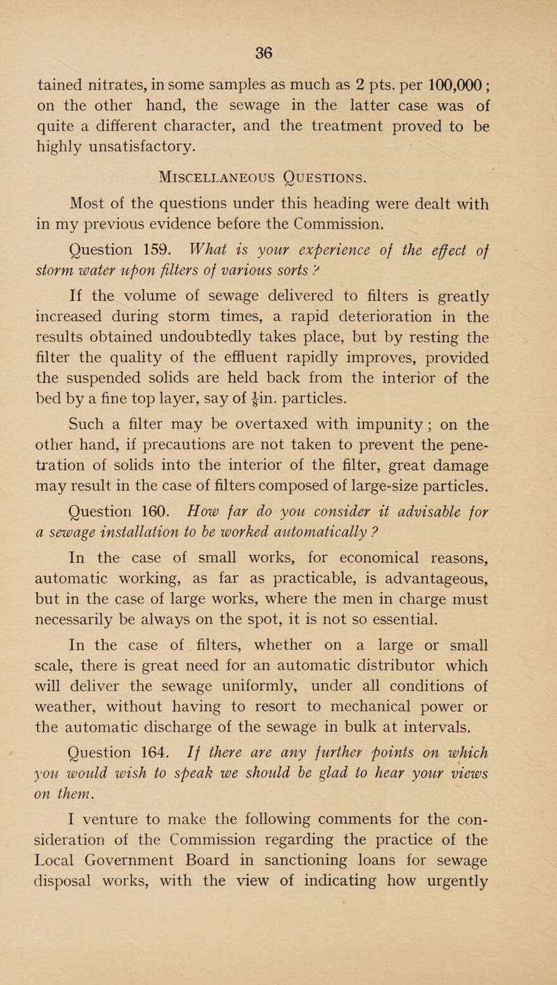 tained nitrates, in some samples as much as 2 pts. per 100,000 ; on the other hand, the sewage in the latter case was of quite a different character, and the treatment proved to be highly unsatisfactory. Miscellaneous Questions. Most of the questions under this heading were dealt with in my previous evidence before the Commission. Question 159. What is your experience of the effect of storm water upon filters of various sorts ? If the volume of sewage delivered to filters is greatly increased during storm times, a rapid deterioration in the results obtained undoubtedly takes place, but by resting the filter the quality of the effluent rapidly improves, provided the suspended solids are held back from the interior of the bed by a fine top layer, say of Jin. particles. Such a filter may be overtaxed with impunity ; on the other hand, if precautions are not taken to prevent the pene¬ tration of solids into the interior of the filter, great damage may result in the case of filters composed of large-size particles. Question 160. How far do you consider it advisable for a sewage installation to be worked automatically ? In the case of small works, for economical reasons, automatic working, as far as practicable, is advantageous, but in the case of large works, where the men in charge must necessarily be always on the spot, it is not so essential. In the case of filters, whether on a large or small scale, there is great need for an automatic distributor which will deliver the sewage uniformly, under all conditions of weather, without having to resort to mechanical power or the automatic discharge of the sewage in bulk at intervals. Question 164. If there are any further points on which you would wish to speak we should be glad to hear your views on them. I venture to make the following comments for the con¬ sideration of the Commission regarding the practice of the Local Government Board in sanctioning loans for sewage disposal works, with the view of indicating how urgently