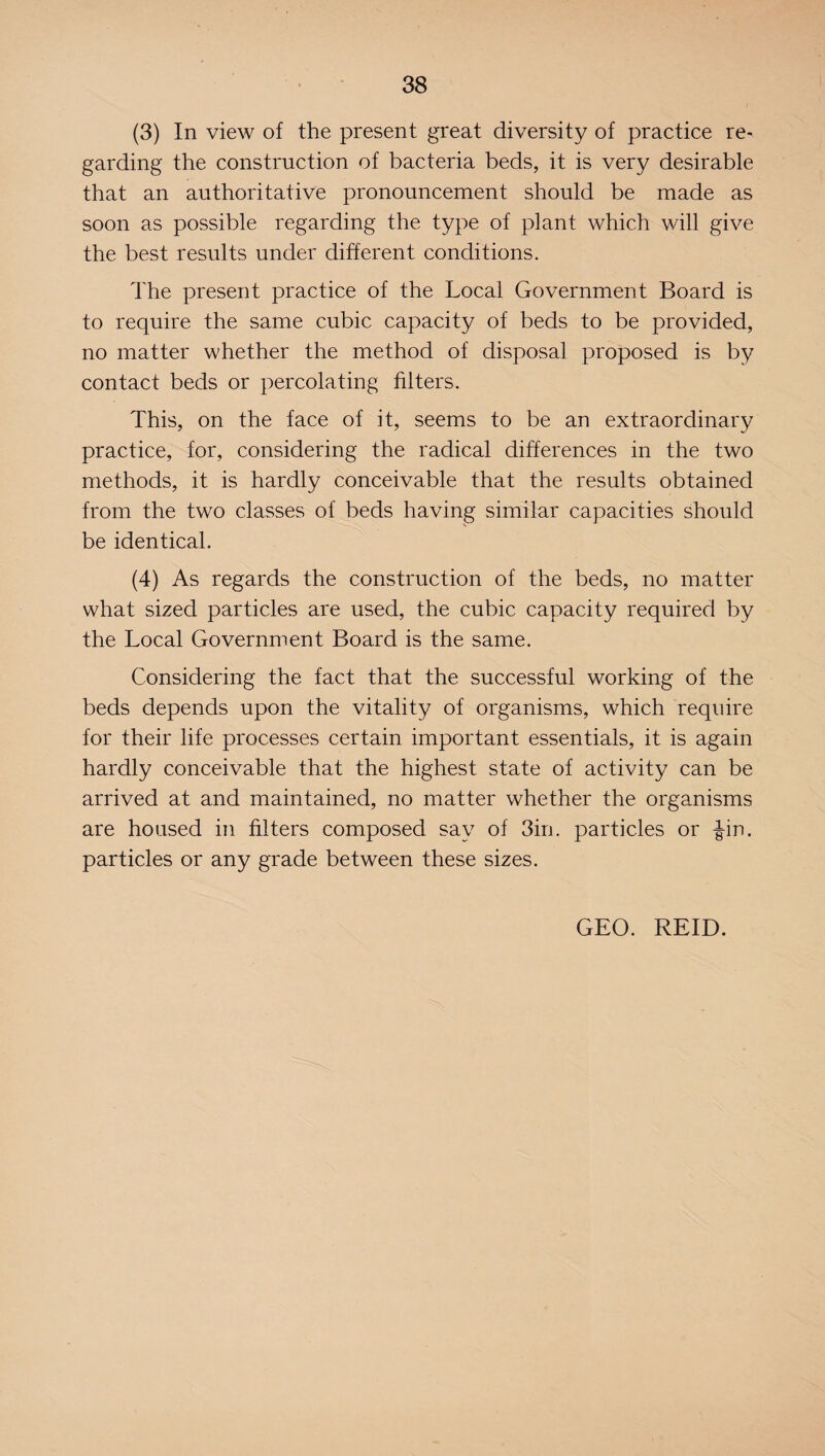 (3) In view of the present great diversity of practice re¬ garding the construction of bacteria beds, it is very desirable that an authoritative pronouncement should be made as soon as possible regarding the type of plant which will give the best results under different conditions. The present practice of the Local Government Board is to require the same cubic capacity of beds to be provided, no matter whether the method of disposal proposed is by contact beds or percolating filters. This, on the face of it, seems to be an extraordinary practice, for, considering the radical differences in the two methods, it is hardly conceivable that the results obtained from the two classes of beds having similar capacities should be identical. (4) As regards the construction of the beds, no matter what sized particles are used, the cubic capacity required by the Local Government Board is the same. Considering the fact that the successful working of the beds depends upon the vitality of organisms, which require for their life processes certain important essentials, it is again hardly conceivable that the highest state of activity can be arrived at and maintained, no matter whether the organisms are housed in filters composed say of 3in. particles or Jin. particles or any grade between these sizes. GEO. REID.