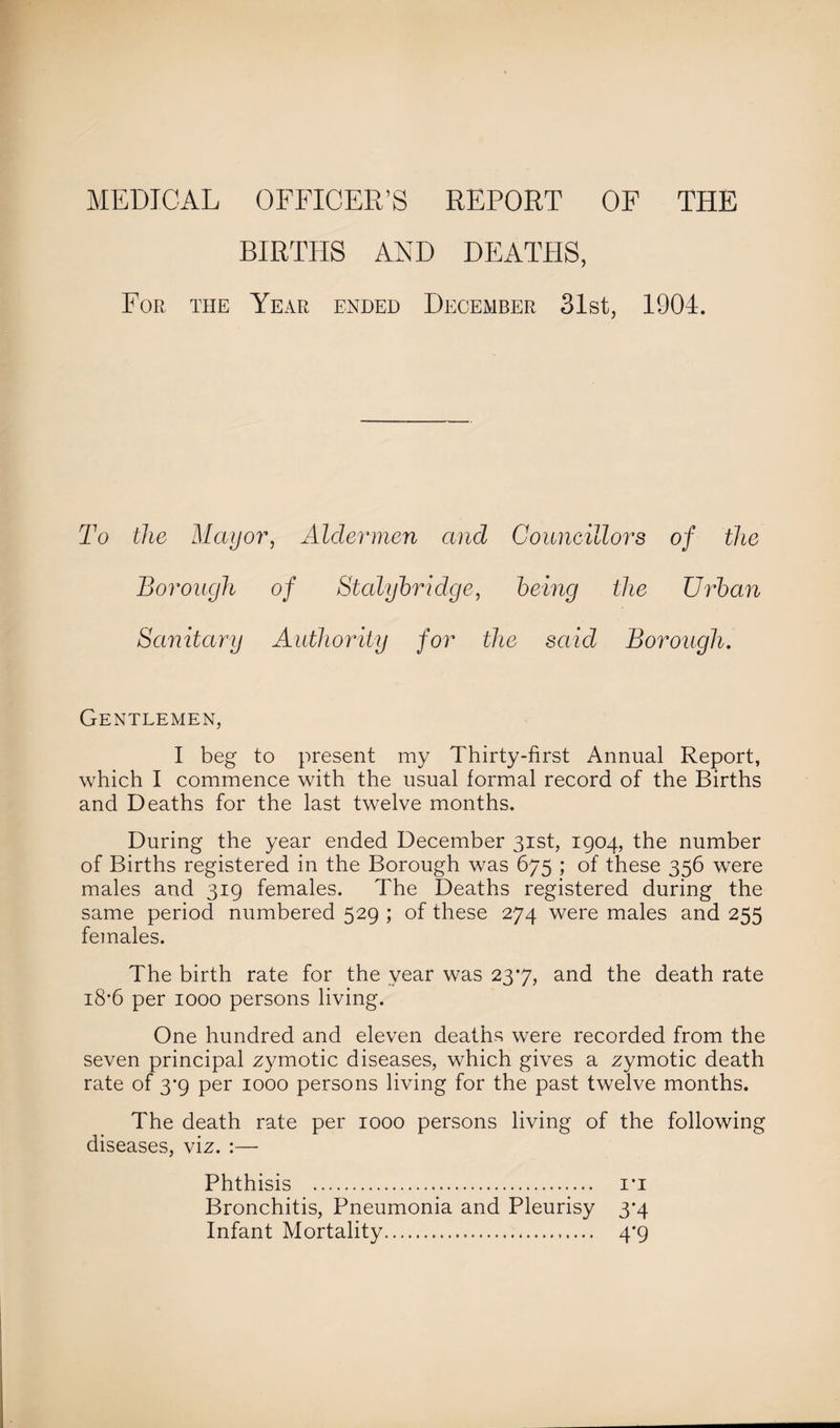 BIRTHS AND DEATHS, For the Year ended December 31st, 1904. To the Mayor, Aldermen and Councillors of the Borough of Stalybridge, being the Urban Sanitary Authority for the said Borough. Gentlemen, I beg to present my Thirty-first Annual Report, which I commence with the usual formal record of the Births and Deaths for the last twelve months. During the year ended December 31st, 1904, the number of Births registered in the Borough was 675 ; of these 356 were males and 319 females. The Deaths registered during the same period numbered 529 ; of these 274 were males and 255 females. The birth rate for the year was 237, and the death rate 18*6 per 1000 persons living. One hundred and eleven deaths were recorded from the seven principal zymotic diseases, which gives a zymotic death rate of 3*9 per 1000 persons living for the past twelve months. The death rate per 1000 persons living of the following diseases, viz. :— Phthisis . i*i Bronchitis, Pneumonia and Pleurisy 3*4 Infant Mortality. 4'9