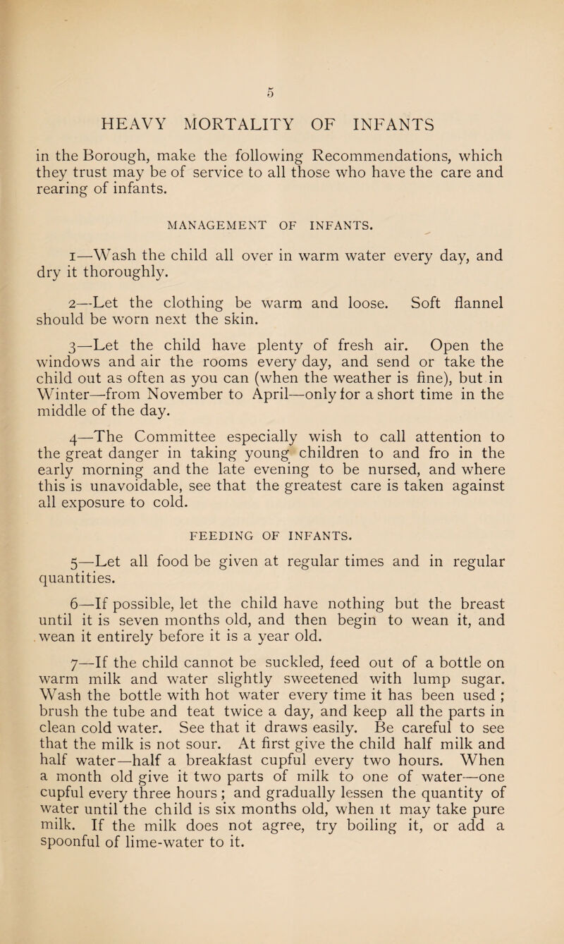 in the Borough, make the following Recommendations, which they trust may be of service to all those who have the care and rearing of infants. MANAGEMENT OF INFANTS. 1— Wash the child all over in warm water every day, and dry it thoroughly. 2— Let the clothing be warm and loose. Soft flannel should be worn next the skin. 3— 'Let the child have plenty of fresh air. Open the windows and air the rooms every day, and send or take the child out as often as you can (when the weather is fine), but in Winter—'from November to April—only for a short time in the middle of the day. 4— The Committee especially wish to call attention to the great danger in taking young children to and fro in the early morning and the late evening to be nursed, and where this is unavoidable, see that the greatest care is taken against all exposure to cold. FEEDING OF INFANTS. 5— Let all food be given at regular times and in regular quantities. 6— If possible, let the child have nothing but the breast until it is seven months old, and then begin to wean it, and wean it entirely before it is a year old. 7— If the child cannot be suckled, feed out of a bottle on warm milk and water slightly sweetened with lump sugar. Wash the bottle with hot water every time it has been used ; brush the tube and teat twice a day, and keep all the parts in clean cold water. See that it draws easily. Be careful to see that the milk is not sour. At first give the child half milk and half water—half a breakfast cupful every two hours. When a month old give it two parts of milk to one of water—one cupful every three hours; and gradually lessen the quantity of water until the child is six months old, when it may take pure milk. If the milk does not agree, try boiling it, or add a spoonful of lime-water to it.