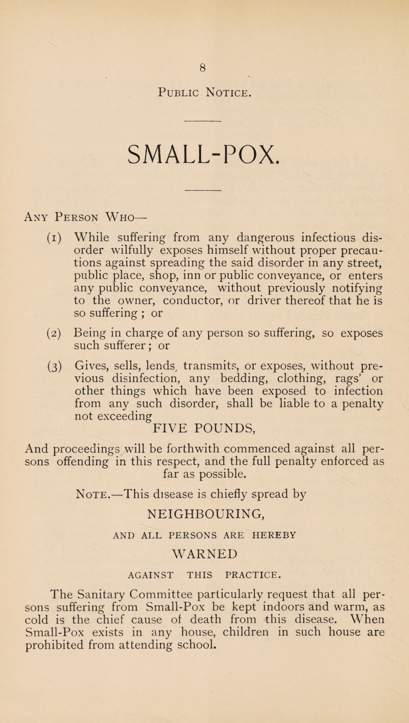 Public Notice. SMALL-POX. Any Person Who— (1) While suffering from any dangerous infectious dis¬ order wilfully exposes himself without proper precau¬ tions against spreading the said disorder in any street, public place, shop, inn or public conveyance, or enters any public conveyance, without previously notifying to the owner, conductor, or driver thereof that he is so suffering ; or (2) Being in charge of any person so suffering, so exposes such sufferer; or (3) Gives, sells, lends, transmits, or exposes, without pre¬ vious disinfection, any bedding, clothing, rags’ or other things which have been exposed to infection from any such disorder, shall be liable to a penalty not exceeding FIVE POUNDS, And proceedings will be forthwith commenced against all per¬ sons offending in this respect, and the full penalty enforced as far as possible. Note.—This disease is chiefly spread by NEIGHBOURING, AND ALL PERSONS ARE HEREBY WARNED AGAINST THIS PRACTICE. The Sanitary Committee particularly request that all per¬ sons suffering from Small-Pox be kept indoors and warm, as cold is the chief cause of death from this disease. When Small-Pox exists in any house, children in such house are prohibited from attending school.