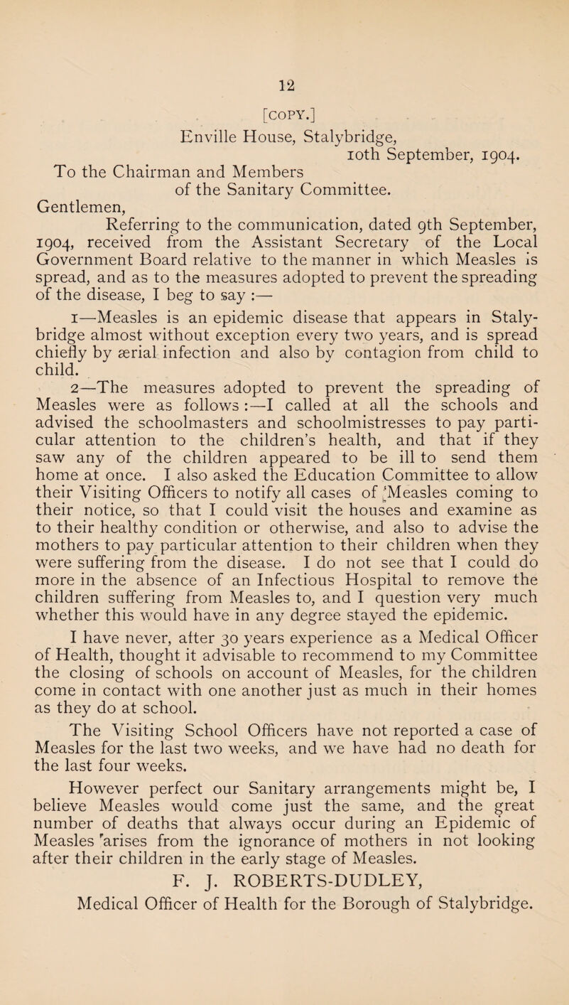 [COPY.] Enville House, Stalybridge, ioth September, 1904. To the Chairman and Members of the Sanitary Committee. Gentlemen, Referring to the communication, dated 9th September, 1904, received from the Assistant Secretary of the Local Government Board relative to the manner in which Measles is spread, and as to the measures adopted to prevent the spreading of the disease, I beg to say :— 1— Measles is an epidemic disease that appears in Staly- bridge almost without exception every two years, and is spread chiefly by aerial infection and also by contagion from child to child. 2— The measures adopted to prevent the spreading of Measles were as followsI called at all the schools and advised the schoolmasters and schoolmistresses to pay parti¬ cular attention to the children’s health, and that if they saw any of the children appeared to be ill to send them home at once. I also asked the Education Committee to allow their Visiting Officers to notify all cases of'Measles coming to their notice, so that I could visit the houses and examine as to their healthy condition or otherwise, and also to advise the mothers to pay particular attention to their children when they were suffering from the disease. I do not see that I could do more in the absence of an Infectious Hospital to remove the children suffering from Measles to, and I question very much whether this would have in any degree stayed the epidemic. I have never, alter 30 years experience as a Medical Officer of Health, thought it advisable to recommend to my Committee the closing of schools on account of Measles, for the children come in contact with one another just as much in their homes as they do at school. The Visiting School Officers have not reported a case of Measles for the last two weeks, and we have had no death for the last four weeks. However perfect our Sanitary arrangements might be, I believe Measles would come just the same, and the great number of deaths that always occur during an Epidemic of Measles farises from the ignorance of mothers in not looking after their children in the early stage of Measles. F. J. ROBERTS-DUDLEY, Medical Officer of Health for the Borough of Stalybridge.