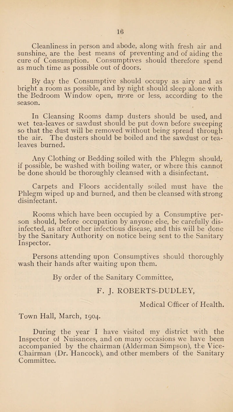 Cleanliness in person and abode, along with fresh air and sunshine, are the best means of preventing and of aiding the cure of Consumption. Consumptives should therefore spend as much time as possible out of doors. By day the Consumptive should occupy as airy and as bright a room as possible, and by night should sleep alone with the Bedroom Window open, more or less, according to the season. In Cleansing Rooms damp dusters should be used, and wet tea-leaves or sawdust should be put down before sweeping so that the dust will be removed without being spread through the air. The dusters should be boiled and the sawdust or tea- leaves burned. x\ny Clothing or Bedding soiled with the Phlegm should, if possible, be washed with boiling water, or where this cannot be done should be thoroughly cleansed with a disinfectant. Carpets and Floors accidentally soiled must have the Phlegm wiped up and burned, and then be cleansed with strong disinfectant. Rooms which have been occupied by a Consumptive per¬ son should, before occupation by anyone else, be carefully dis¬ infected, as after other infectious disease, and this will be done by the Sanitary Authority on notice being sent to the Sanitary Inspector. Persons attending upon Consumptives should thoroughly wash their hands after waiting upon them. By order of the Sanitary Committee, F. J. ROBERTS-DUDLEY, Medical Officer of Health. Town Hall, March, 1904. During the year I have visited my district with the Inspector of Nuisances, and on many occasions we have been accompanied by the chairman (Alderman Simpson), the Vice- Chairman (Dr. Hancock), and other members of the Sanitary Committee.