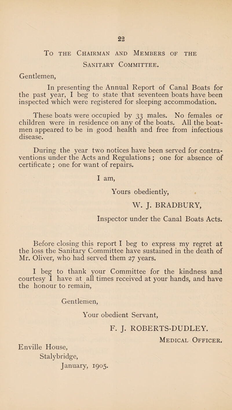 To the Chairman and Members of the Sanitary Committee. Gentlemen, In presenting the Annual Report of Canal Boats for the past year, I beg to state that seventeen boats have been inspected which were registered for sleeping accommodation. These boats were occupied by 33 males. No females or children were in residence on any of the boats. All the boat¬ men appeared to be in good health and free from infectious disease. During the year two notices have been served for contra¬ ventions under the Acts and Regulations ; one for absence of certificate ; one for want of repairs. I am, Yours obediently, W. J. BRADBURY, Inspector under the Canal Boats Acts. Before closing this report I beg to express my regret at the loss the Sanitary Committee have sustained in the death of Mr. Oliver, who had served them 27 years. I beg to thank your Committee for the kindness and courtesy I have at all times received at your hands, and have the honour to remain, Gentlemen, Your obedient Servant, F. J. ROBERTS-DUDLEY. Enville House, Stalybridge, January, 1905. Medical Officer.