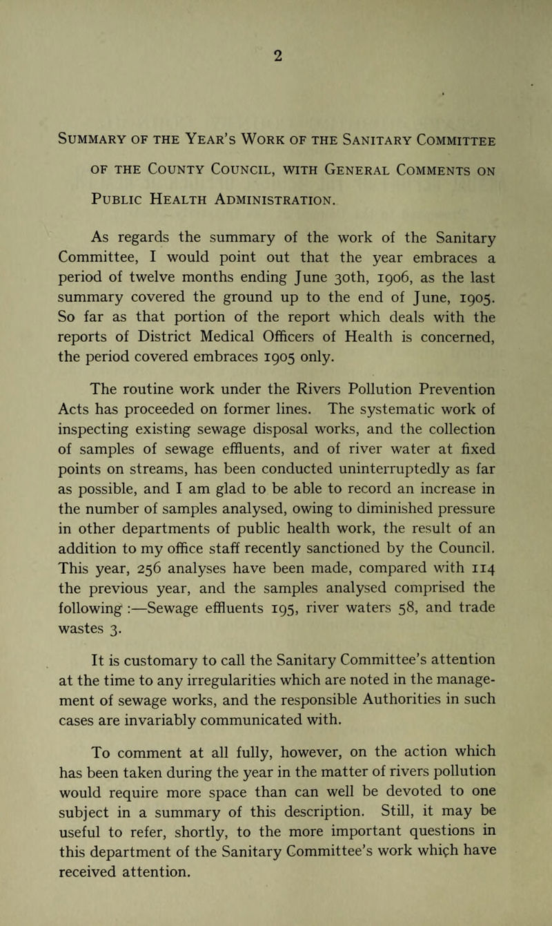 Summary of the Year’s Work of the Sanitary Committee of the County Council, with General Comments on Public Health Administration. As regards the summary of the work of the Sanitary Committee, I would point out that the year embraces a period of twelve months ending June 30th, 1906, as the last summary covered the ground up to the end of June, 1905. So far as that portion of the report which deals with the reports of District Medical Officers of Health is concerned, the period covered embraces 1905 only. The routine work under the Rivers Pollution Prevention Acts has proceeded on former lines. The systematic work of inspecting existing sewage disposal works, and the collection of samples of sewage effluents, and of river water at fixed points on streams, has been conducted uninterruptedly as far as possible, and I am glad to be able to record an increase in the number of samples analysed, owing to diminished pressure in other departments of public health work, the result of an addition to my office staff recently sanctioned by the Council. This year, 256 analyses have been made, compared with 114 the previous year, and the samples analysed comprised the following :—Sewage effluents 195, river waters 58, and trade wastes 3. It is customary to call the Sanitary Committee’s attention at the time to any irregularities which are noted in the manage¬ ment of sewage works, and the responsible Authorities in such cases are invariably communicated with. To comment at all fully, however, on the action which has been taken during the year in the matter of rivers pollution would require more space than can well be devoted to one subject in a summary of this description. Still, it may be useful to refer, shortly, to the more important questions in this department of the Sanitary Committee’s work whifh have received attention.