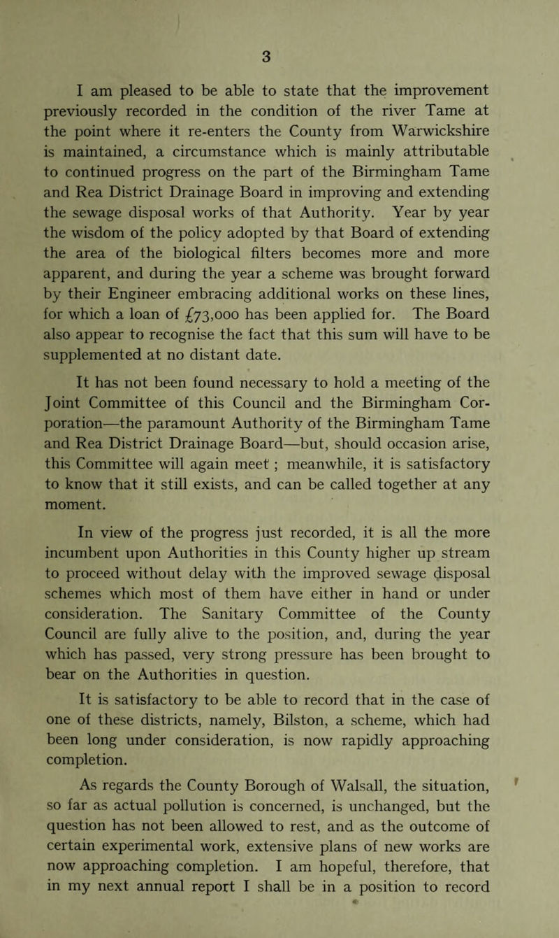 I am pleased to be able to state that the improvement previously recorded in the condition of the river Tame at the point where it re-enters the County from Warwickshire is maintained, a circumstance which is mainly attributable to continued progress on the part of the Birmingham Tame and Rea District Drainage Board in improving and extending the sewage disposal works of that Authority. Year by year the wisdom of the policy adopted by that Board of extending the area of the biological filters becomes more and more apparent, and during the year a scheme was brought forward by their Engineer embracing additional works on these lines, for which a loan of £73,000 has been applied for. The Board also appear to recognise the fact that this sum will have to be supplemented at no distant date. It has not been found necessary to hold a meeting of the Joint Committee of this Council and the Birmingham Cor¬ poration—the paramount Authority of the Birmingham Tame and Rea District Drainage Board—but, should occasion arise, this Committee will again meet; meanwhile, it is satisfactory to know that it still exists, and can be called together at any moment. In view of the progress just recorded, it is all the more incumbent upon Authorities in this County higher up stream to proceed without delay with the improved sewage disposal schemes which most of them have either in hand or under consideration. The Sanitary Committee of the County Council are fully alive to the position, and, during the year which has passed, very strong pressure has been brought to bear on the Authorities in question. It is satisfactory to be able to record that in the case of one of these districts, namely, Bilston, a scheme, which had been long under consideration, is now rapidly approaching completion. As regards the County Borough of Walsall, the situation, so far as actual pollution is concerned, is unchanged, but the question has not been allowed to rest, and as the outcome of certain experimental work, extensive plans of new works are now approaching completion. I am hopeful, therefore, that in my next annual report I shall be in a position to record