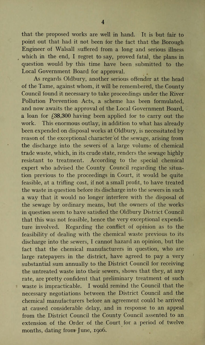 that the proposed works are well in hand. It is but fair to point out that had it not been for the fact that the Borough Engineer of Walsall suffered from a long and serious illness which in the end, I regret to say, proved fatal, the plans in question would by this time have been submitted to the Local Government Board for approval. As regards Oldbury, another serious offender at the head of the Tame, against whom, it will be remembered, the County Council found it necessary to take proceedings under the River Pollution Prevention Acts, a scheme has been formulated, and now awaits the approval of the Local Government Board, a loan for £38,300 having been applied for to carry out the work. This enormous outlay, in addition to what has already been expended on disposal works at Oldbury, is necessitated by reason of the exceptional character of the sewage, arising from the discharge into the sewers of a large volume of chemical trade waste, which, in its crude state, renders the sewage highly resistant to treatment. According to the special chemical expert who advised the County Council regarding the situa¬ tion previous to the proceedings in Court, it would be quite feasible, at a trilling cost, if not a small profit, to have treated the waste in question before its discharge into the sewers in such a way that it would no longer interfere with the disposal of the sewage by ordinary means, but the owners of the works in question seem to have satisfied the Oldbury District Council that this was not feasible, hence the very exceptional expendi¬ ture involved. Regarding the conflict of opinion as to the feasibility of dealing with the chemical waste previous to its discharge into the sewers, I cannot hazard an opinion, but the fact that the chemical manufacturers in question, who are large ratepayers in the district, have agreed to pay a very substantial sum annually to the District Council for receiving the untreated waste into their sewers, shows that they, at any rate, are pretty confident that preliminary treatment of such waste is impracticable. I would remind the Council that the necessary negotiations between the District Council and the chemical manufacturers before an agreement could be arrived at caused considerable delay, and in response to an appeal from the District Council the County Council assented to an extension of the Order of the Court for a period of twelve months, dating from June, 1906.