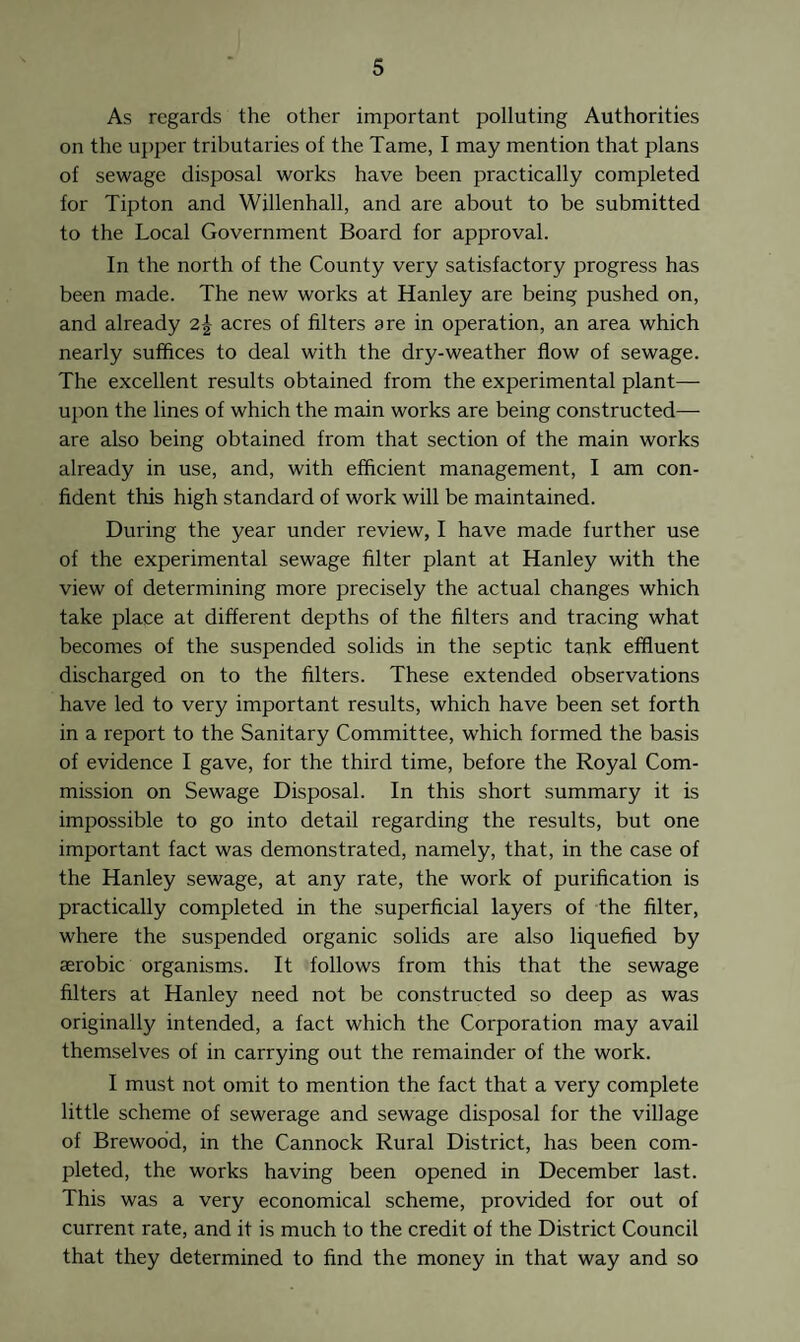 As regards the other important polluting Authorities on the upper tributaries of the Tame, I may mention that plans of sewage disposal works have been practically completed for Tipton and Willenhall, and are about to be submitted to the Local Government Board for approval. In the north of the County very satisfactory progress has been made. The new works at Hanley are being pushed on, and already 2-| acres of filters are in operation, an area which nearly suffices to deal with the dry-weather flow of sewage. The excellent results obtained from the experimental plant— upon the lines of which the main works are being constructed—- are also being obtained from that section of the main works already in use, and, with efficient management, I am con¬ fident this high standard of work will be maintained. During the year under review, I have made further use of the experimental sewage filter plant at Hanley with the view of determining more precisely the actual changes which take place at different depths of the filters and tracing what becomes of the suspended solids in the septic tank effluent discharged on to the filters. These extended observations have led to very important results, which have been set forth in a report to the Sanitary Committee, which formed the basis of evidence I gave, for the third time, before the Royal Com¬ mission on Sewage Disposal. In this short summary it is impossible to go into detail regarding the results, but one important fact was demonstrated, namely, that, in the case of the Hanley sewage, at any rate, the work of purification is practically completed in the superficial layers of the filter, where the suspended organic solids are also liquefied by aerobic organisms. It follows from this that the sewage filters at Hanley need not be constructed so deep as was originally intended, a fact which the Corporation may avail themselves of in carrying out the remainder of the work. I must not omit to mention the fact that a very complete little scheme of sewerage and sewage disposal for the village of Brewood, in the Cannock Rural District, has been com¬ pleted, the works having been opened in December last. This was a very economical scheme, provided for out of current rate, and it is much to the credit of the District Council that they determined to find the money in that way and so
