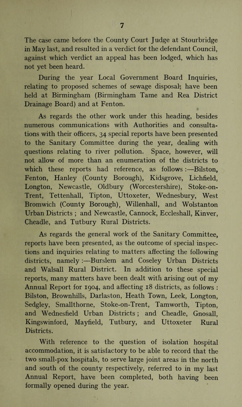 The case came before the County Court Judge at Stourbridge in May last, and resulted in a verdict for the defendant Council, against which verdict an appeal has been lodged, which has not yet been heard. During the year Local Government Board Inquiries, relating to proposed schemes of sewage disposal*, have been held at Birmingham (Birmingham Tame and Rea District Drainage Board) and at Fenton. As regards the other work under this heading, besides numerous communications with Authorities and consulta¬ tions with their officers, 34 special reports have been presented to the Sanitary Committee during the year, dealing with questions relating to river pollution. Space, however, will not allow of more than an enumeration of the districts to which these reports had reference, as follows :—Bilston, Fenton, Hanley (County Borough), Kidsgrove, Lichfield, Longton, Newcastle, Oldbury (Worcestershire), Stoke-on- Trent, Tettenhall, Tipton, Uttoxeter, Wednesbury, West Bromwich (County Borough), Willenhall, and Wolstanton Urban Districts ; and Newcastle, Cannock, Eccleshall, Kinver, Cheadle, and Tutbury Rural Districts. As regards the general work of the Sanitary Committee, reports have been presented, as the outcome of special inspec¬ tions and inquiries relating to matters affecting the following districts, namely :—Burslem and Coseley Urban Districts and Walsall Rural District. In addition to these special reports, many matters have been dealt with arising out of my Annual Report for 1904, and affecting 18 districts, as follows : Bilston, Brownhills, Darlaston, Heath Town, Leek, Longton, Sedgley, Smallthorne, Stoke-on-Trent, Tamworth, Tipton, and Wednesfield Urban Districts ; and Cheadle, Gnosall, Kingswinford, Mayfield, Tutbury, and Uttoxeter Rural Districts. With reference to the question of isolation hospital accommodation, it is satisfactory to be able to record that the two small-pox hospitals, to serve large joint areas in the north and south of the county respectively, referred to in my last Annual Report, have been completed, both having been formally opened during the year.