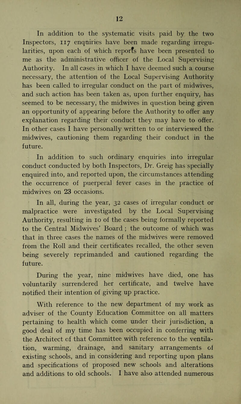 In addition to the systematic visits paid by the two Inspectors, 117 enqniries have been made regarding irregu¬ larities, upon each of which reports have been presented to me as the administrative officer of the Local Supervising Authority. In all cases in which I have deemed such a course necessary, the attention of the Local Supervising Authority has been called to irregular conduct on the part of midwives, and such action has been taken as, upon further enquiry, has seemed to be necessary, the midwives in question being given an opportunity of appearing before the Authority to offer any explanation regarding their conduct they may have to offer. In other cases I have personally written to or interviewed the midwives, cautioning them regarding their conduct in the future. In addition to such ordinary enquiries into irregular conduct conducted by both Inspectors, Dr. Greig has specially enquired into, and reported upon, the circumstances attending the occurrence of puerperal fever cases in the practice of midwives on 23 occasions. In all, during the year, 32 cases of irregular conduct or malpractice were investigated by the Local Supervising Authority, resulting in 10 of the cases being formally reported to the Central Midwives’ Board ; the outcome of which was that in three cases the names of the midwives were removed from the Roll and their certificates recalled, the other seven being severely reprimanded and cautioned regarding the future. During the year, nine midwives have died, one has voluntarily surrendered her certificate, and twelve have notified their intention of giving up practice. With reference to the new department of my work as adviser of the County Education Committee on all matters pertaining to health which come under their jurisdiction, a good deal of my time has been occupied in conferring with the Architect of that Committee with reference to the ventila¬ tion, warming, drainage, and sanitary arrangements of existing schools, and in considering and reporting upon plans and specifications of proposed new schools and alterations and additions to old schools. I have also attended numerous