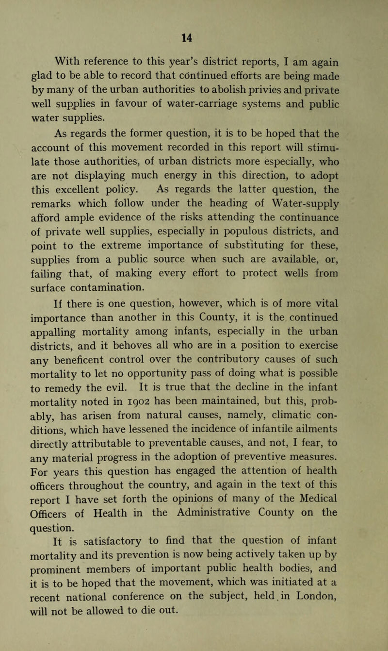 With reference to this year’s district reports, I am again glad to be able to record that continued efforts are being made by many of the urban authorities to abolish privies and private well supplies in favour of water-carriage systems and public water supplies. As regards the former question, it is to be hoped that the account of this movement recorded in this report will stimu¬ late those authorities, of urban districts more especially, who are not displaying much energy in this direction, to adopt this excellent policy. As regards the latter question, the remarks which follow under the heading of Water-supply afford ample evidence of the risks attending the continuance of private well supplies, especially in populous districts, and point to the extreme importance of substituting for these, supplies from a public source when such are available, or, failing that, of making every effort to protect wells from surface contamination. If there is one question, however, which is of more vital importance than another in this County, it is the continued appalling mortality among infants, especially in the urban districts, and it behoves all who are in a position to exercise any beneficent control over the contributory causes of such mortality to let no opportunity pass of doing what is possible to remedy the evil. It is true that the decline in the infant mortality noted in 1902 has been maintained, but this, prob¬ ably, has arisen from natural causes, namely, climatic con¬ ditions, which have lessened the incidence of infantile ailments directly attributable to preventable causes, and not, I fear, to any material progress in the adoption of preventive measures. For years this question has engaged the attention of health officers throughout the country, and again in the text of this report I have set forth the opinions of many of the Medical Officers of Health in the Administrative County on the question. It is satisfactory to find that the question of infant mortality and its prevention is now being actively taken up by prominent members of important public health bodies, and it is to be hoped that the movement, which was initiated at a recent national conference on the subject, held, in London, will not be allowed to die out.