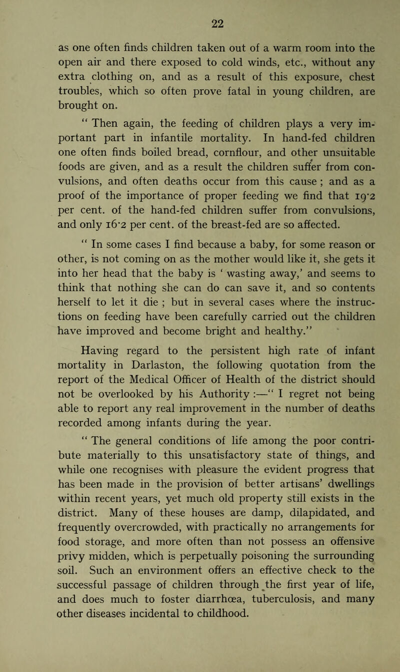 as one often finds children taken out of a warm room into the open air and there exposed to cold winds, etc., without any extra clothing on, and as a result of this exposure, chest troubles, which so often prove fatal in young children, are brought on. “ Then again, the feeding of children plays a very im¬ portant part in infantile mortality. In hand-fed children one often finds boiled bread, cornflour, and other unsuitable foods are given, and as a result the children suffer from con¬ vulsions, and often deaths occur from this cause ; and as a proof of the importance of proper feeding we find that ig-2 per cent, of the hand-fed children suffer from convulsions, and only i6‘2 per cent, of the breast-fed are so affected. “ In some cases I find because a baby, for some reason or other, is not coming on as the mother would like it, she gets it into her head that the baby is ‘ wasting away,’ and seems to think that nothing she can do can save it, and so contents herself to let it die ; but in several cases where the instruc¬ tions on feeding have been carefully carried out the children have improved and become bright and healthy.” Having regard to the persistent high rate of infant mortality in Darlaston, the following quotation from the report of the Medical Officer of Health of the district should not be overlooked by his Authority :—“ I regret not being able to report any real improvement in the number of deaths recorded among infants during the year. “ The general conditions of life among the poor contri¬ bute materially to this unsatisfactory state of things, and while one recognises with pleasure the evident progress that has been made in the provision of better artisans’ dwellings within recent years, yet much old property still exists in the district. Many of these houses are damp, dilapidated, and frequently overcrowded, with practically no arrangements for food storage, and more often than not possess an offensive privy midden, which is perpetually poisoning the surrounding soil. Such an environment offers an effective check to the successful passage of children through the first year of life, and does much to foster diarrhoea, tuberculosis, and many other diseases incidental to childhood.