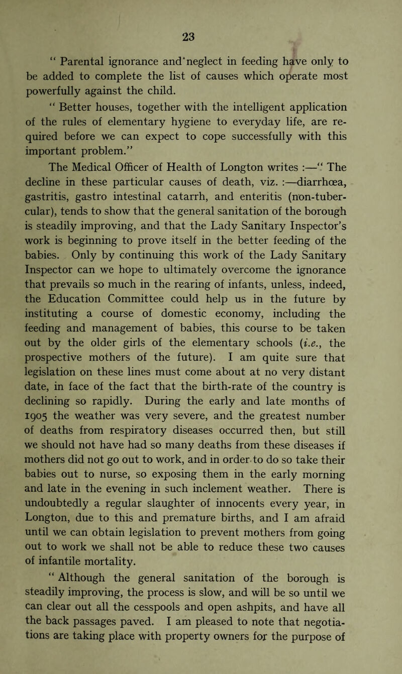 “ Parental ignorance and'neglect in feeding have only to be added to complete the list of causes which operate most powerfully against the child. “ Better houses, together with the intelligent application of the rules of elementary hygiene to everyday life, are re¬ quired before we can expect to cope successfully with this important problem.” The Medical Officer of Health of Longton writes :—“ The decline in these particular causes of death, viz. :—diarrhoea, gastritis, gastro intestinal catarrh, and enteritis (non-tuber- cular), tends to show that the general sanitation of the borough is steadily improving, and that the Lady Sanitary Inspector’s work is beginning to prove itself in the better feeding of the babies. Only by continuing this work of the Lady Sanitary Inspector can we hope to ultimately overcome the ignorance that prevails so much in the rearing of infants, unless, indeed, the Education Committee could help us in the future by instituting a course of domestic economy, including the feeding and management of babies, this course to be taken out by the older girls of the elementary schools (i.e., the prospective mothers of the future). I am quite sure that legislation on these lines must come about at no very distant date, in face of the fact that the birth-rate of the country is declining so rapidly. During the early and late months of 1905 the weather was very severe, and the greatest number of deaths from respiratory diseases occurred then, but still we should not have had so many deaths from these diseases if mothers did not go out to work, and in order to do so take their babies out to nurse, so exposing them in the early morning and late in the evening in such inclement weather. There is undoubtedly a regular slaughter of innocents every year, in Longton, due to this and premature births, and I am afraid until we can obtain legislation to prevent mothers from going out to work we shall not be able to reduce these two causes of infantile mortality. “ Although the general sanitation of the borough is steadily improving, the process is slow, and will be so until we can clear out all the cesspools and open ashpits, and have all the back passages paved. I am pleased to note that negotia¬ tions are taking place with property owners for the purpose of