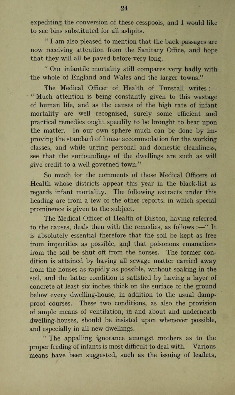 expediting the conversion of these cesspools, and I would like to see bins substituted for all ashpits. “ I am also pleased to mention that the back passages are now receiving attention from the Sanitary Office, and hope that they will all be paved before very long. “ Our infantile mortality still compares very badly with the whole of England and Wales and the larger towns.” The Medical Officer of Health of Tunstall writes :— “ Much attention is being constantly given to this wastage of human life, and as the causes of the high rate of infant mortality are well recognised, surely some efficient and practical remedies ought speedily to be brought to bear upon the matter. In our own sphere much can be done by im¬ proving the standard of house accommodation for the working classes, and while urging personal and domestic cleanliness, see that the surroundings of the dwellings are such as will give credit to a well governed town.” So much for the comments of those Medical Officers of Health whose districts appear this year in the black-list as regards infant mortality. The following extracts under this heading are from a few of the other reports, in which special prominence is given to the subject. The Medical Officer of Health of Bilston, having referred to the causes, deals then with the remedies, as follows :—“ It is absolutely essential therefore that the soil be kept as free from impurities as possible, and that poisonous emanations from the soil be shut off from the houses. The former con¬ dition is attained by having all sewage matter carried away from the houses as rapidly as possible, without soaking in the soil, and the latter condition is satisfied by having a layer of concrete at least six inches thick on the surface of the ground below every dwelling-house, in addition to the usual damp- proof courses. These two conditions, as also the provision of ample means of ventilation, in and about and underneath dwelling-houses, should be insisted upon whenever possible, and especially in all new dwellings. “ The appalling ignorance amongst mothers as to the proper feeding of infants is most difficult to deal with. Various means have been suggested, such as the issuing of leaflets,