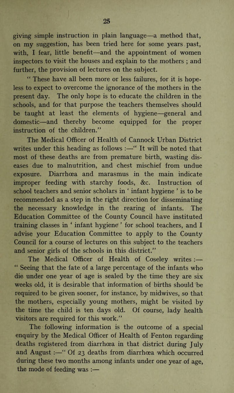 giving simple instruction in plain language—a method that, on my suggestion, has been tried here for some years past, with, I fear, little benefit—and the appointment of women inspectors to visit the houses and explain to the mothers ; and further, the provision of lectures on the subject. “ These have all been more or less failures, for it is hope¬ less to expect to overcome the ignorance of the mothers in the present day. The only hope is to educate the children in the schools, and for that purpose the teachers themselves should be taught at least the elements of hygiene—general and domestic—and thereby become equipped for the proper instruction of the children.” The Medical Officer of Health of Cannock Urban District writes under this heading as follows :—“ It will be noted that most of these deaths are from premature birth, wasting dis¬ eases due to malnutrition, and chest mischief from undue exposure. Diarrhoea and marasmus in the main indicate improper feeding with starchy foods, &c. Instruction of school teachers and senior scholars in ‘ infant hygiene ’ is to be recommended as a step in the right direction for disseminating the necessary knowledge in the rearing of infants. The Education Committee of the County Council have instituted training classes in * infant hygiene ’ for school teachers, and I advise your Education Committee to apply to the County Council for a course of lectures on this subject to the teachers and senior girls of the schools in this district.” The Medical Officer of Health of Coseley writes :— “ Seeing that the fate of a large percentage of the infants who die under one year of age is sealed by the time they are six weeks old, it is desirable that information of births should be required to be given sooner, for instance, by midwives, so that the mothers, especially young mothers, might be visited by the time the child is ten days old. Of course, lady health visitors are required for this work.” The following information is the outcome of a special enquiry by the Medical Officer of Health of Fenton regarding deaths registered from diarrhoea in that district during July and August :—“ Of 23 deaths from diarrhoea which occurred during these two months among infants under one year of age, the mode of feeding was :—