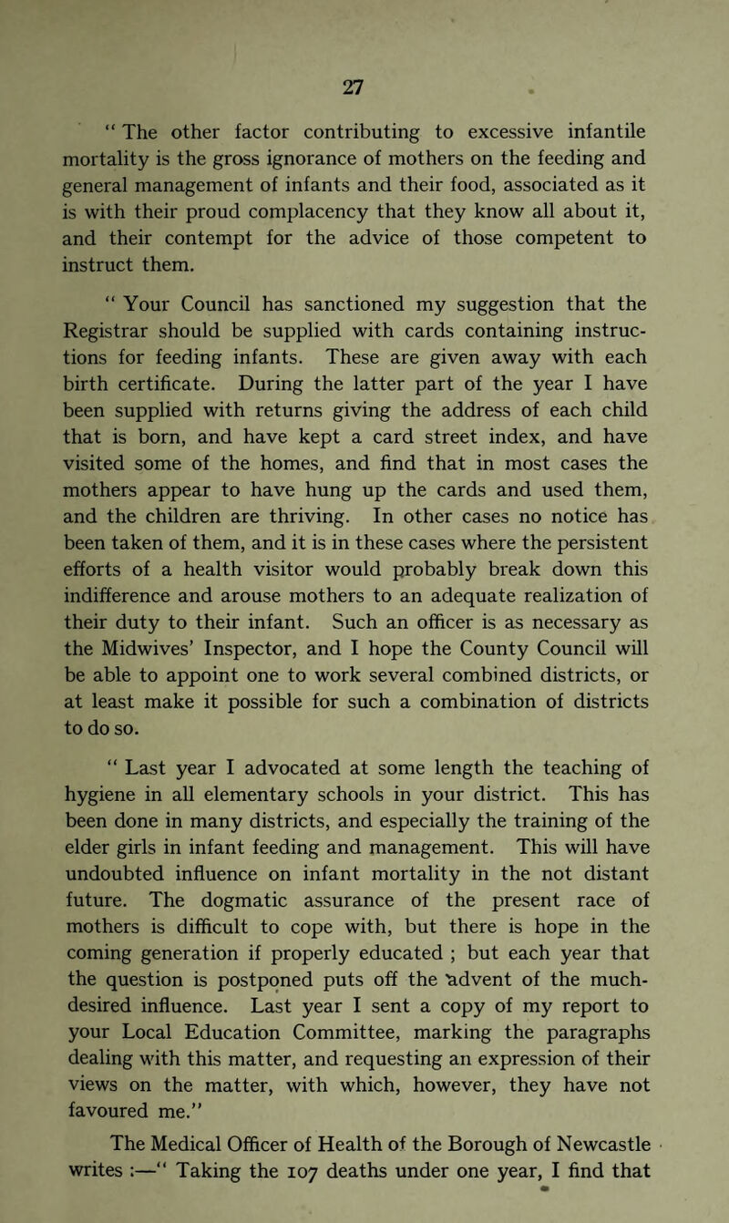 “ The other factor contributing to excessive infantile mortality is the gross ignorance of mothers on the feeding and general management of infants and their food, associated as it is with their proud complacency that they know all about it, and their contempt for the advice of those competent to instruct them. “ Your Council has sanctioned my suggestion that the Registrar should be supplied with cards containing instruc¬ tions for feeding infants. These are given away with each birth certificate. During the latter part of the year I have been supplied with returns giving the address of each child that is born, and have kept a card street index, and have visited some of the homes, and find that in most cases the mothers appear to have hung up the cards and used them, and the children are thriving. In other cases no notice has been taken of them, and it is in these cases where the persistent efforts of a health visitor would probably break down this indifference and arouse mothers to an adequate realization of their duty to their infant. Such an officer is as necessary as the Midwives’ Inspector, and I hope the County Council will be able to appoint one to work several combined districts, or at least make it possible for such a combination of districts to do so. “ Last year I advocated at some length the teaching of hygiene in all elementary schools in your district. This has been done in many districts, and especially the training of the elder girls in infant feeding and management. This will have undoubted influence on infant mortality in the not distant future. The dogmatic assurance of the present race of mothers is difficult to cope with, but there is hope in the coming generation if properly educated ; but each year that the question is postponed puts off the ^advent of the much- desired influence. Last year I sent a copy of my report to your Local Education Committee, marking the paragraphs dealing with this matter, and requesting an expression of their views on the matter, with which, however, they have not favoured me.” The Medical Officer of Health of the Borough of Newcastle writes :—“ Taking the 107 deaths under one year, I find that