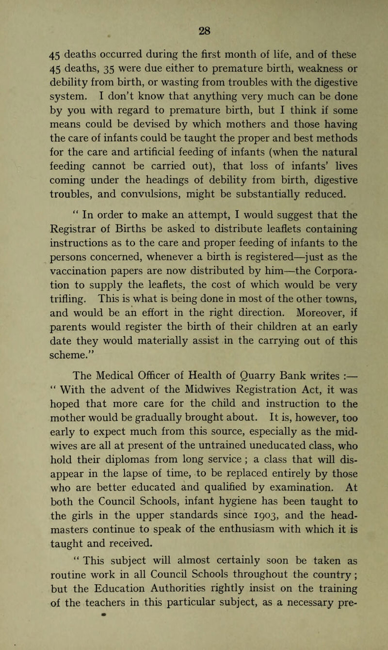 45 deaths occurred during the first month of life, and of these 45 deaths, 35 were due either to premature birth, weakness or debility from birth, or wasting from troubles with the digestive system. I don’t know that anything very much can be done by you with regard to premature birth, but I think if some means could be devised by which mothers and those having the care of infants could be taught the proper and best methods for the care and artificial feeding of infants (when the natural feeding cannot be carried out), that loss of infants’ lives coming under the headings of debility from birth, digestive troubles, and convulsions, might be substantially reduced. “ In order to make an attempt, I would suggest that the Registrar of Births be asked to distribute leaflets containing instructions as to the care and proper feeding of infants to the persons concerned, whenever a birth is registered—just as the vaccination papers are now distributed by him—the Corpora¬ tion to supply the leaflets, the cost of which would be very trifling. This is what is being done in most of the other towns, and would be an effort in the right direction. Moreover, if parents would register the birth of their children at an early date they would materially assist in the carrying out of this scheme.” The Medical Officer of Health of Quarry Bank writes :— “ With the advent of the Midwives Registration Act, it was hoped that more care for the child and instruction to the mother would be gradually brought about. It is, however, too early to expect much from this source, especially as the mid¬ wives are all at present of the untrained uneducated class, who hold their diplomas from long service ; a class that will dis¬ appear in the lapse of time, to be replaced entirely by those who are better educated and qualified by examination. At both the Council Schools, infant hygiene has been taught to the girls in the upper standards since 1903, and the head¬ masters continue to speak of the enthusiasm with which it is taught and received. “ This subject will almost certainly soon be taken as routine work in all Council Schools throughout the country ; but the Education Authorities rightly insist on the training of the teachers in this particular subject, as a necessary pre-