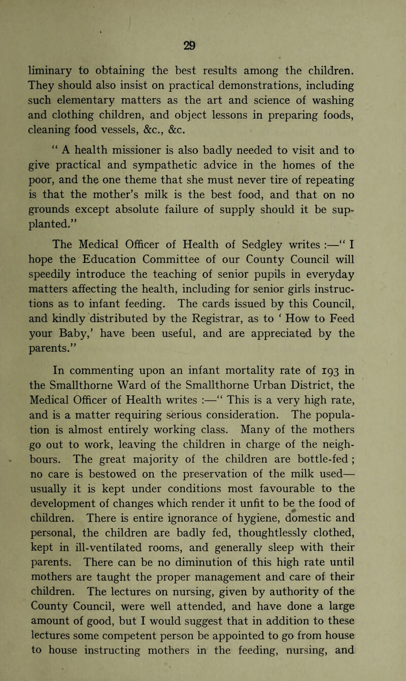 liminary to obtaining the best results among the children. They should also insist on practical demonstrations, including such elementary matters as the art and science of washing and clothing children, and object lessons in preparing foods, cleaning food vessels, &c., &c. “ A health missioner is also badly needed to visit and to give practical and sympathetic advice in the homes of the poor, and the one theme that she must never tire of repeating is that the mother’s milk is the best food, and that on no grounds except absolute failure of supply should it be sup¬ planted.” The Medical Officer of Health of Sedgley writes :—“ I hope the Education Committee of our County Council will speedily introduce the teaching of senior pupils in everyday matters affecting the health, including for senior girls instruc¬ tions as to infant feeding. The cards issued by this Council, and kindly distributed by the Registrar, as to ' How to Feed your Baby,’ have been useful, and are appreciated by the parents.” In commenting upon an infant mortality rate of 193 in the Smallthorne Ward of the Smallthorne Urban District, the Medical Officer of Health writes :—“ This is a very high rate, and is a matter requiring serious consideration. The popula¬ tion is almost entirely working class. Many of the mothers go out to work, leaving the children in charge of the neigh¬ bours. The great majority of the children are bottle-fed ; no care is bestowed on the preservation of the milk used— usually it is kept under conditions most favourable to the development of changes which render it unfit to be the food of children. There is entire ignorance of hygiene, domestic and personal, the children are badly fed, thoughtlessly clothed, kept in ill-ventilated rooms, and generally sleep with their parents. There can be no diminution of this high rate until mothers are taught the proper management and care of their children. The lectures on nursing, given by authority of the County Council, were well attended, and have done a large amount of good, but I would suggest that in addition to these lectures some competent person be appointed to go from house to house instructing mothers in the feeding, nursing, and