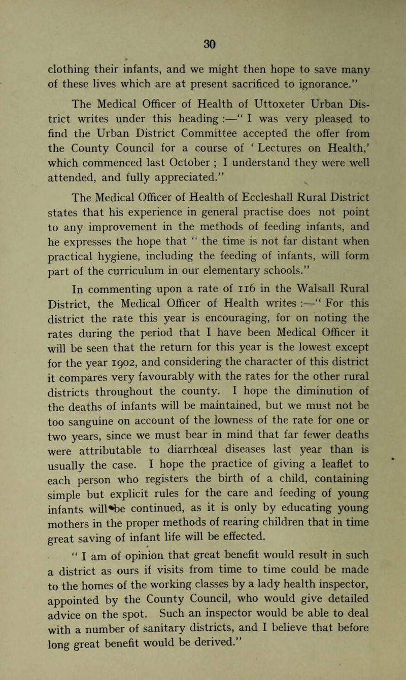 clothing their infants, and we might then hope to save many of these lives which are at present sacrificed to ignorance.” The Medical Officer of Health of Uttoxeter Urban Dis¬ trict writes under this heading :—“ I was very pleased to find the Urban District Committee accepted the offer from the County Council for a course of ‘ Lectures on Health,’ which commenced last October ; I understand they were well attended, and fully appreciated.” The Medical Officer of Health of Eccleshall Rural District states that his experience in general practise does not point to any improvement in the methods of feeding infants, and he expresses the hope that “ the time is not far distant when practical hygiene, including the feeding of infants, will form part of the curriculum in our elementary schools.” In commenting upon a rate of 116 in the Walsall Rural District, the Medical Officer of Health writes :—“ For this district the rate this year is encouraging, for on noting the rates during the period that I have been Medical Officer it will be seen that the return for this year is the lowest except for the year 1902, and considering the character of this district it compares very favourably with the rates for the other rural districts throughout the county. I hope the diminution of the deaths of infants will be maintained, but we must not be too sanguine on account of the lowness of the rate for one or two years, since we must bear in mind that far fewer deaths were attributable to diarrhoeal diseases last year than is usually the case. I hope the practice of giving a leaflet to each person who registers the birth of a child, containing simple but explicit rules for the care and feeding of young infants will*be continued, as it is only by educating young mothers in the proper methods of rearing children that in time great saving of infant life will be effected. “ I am of opinion that great benefit would result in such a district as ours if visits from time to time could be made to the homes of the working classes by a lady health inspector, appointed by the County Council, who would give detailed advice on the spot. Such an inspector would be able to deal with a number of sanitary districts, and I believe that before long great benefit would be derived.”