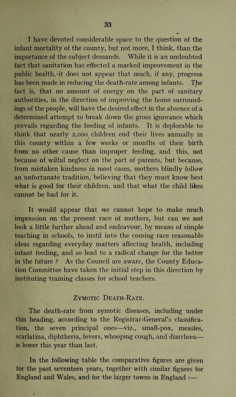 I have devoted considerable space to the question of the infant mortality of the county, but not more, I think, than the importance of the subject demands. While it is an undoubted fact that sanitation has effected a marked improvement in the public health,-it does not appear that much, if any, progress has been made in reducing the death-rate among infants. The fact is, that no amount of energy on the part of sanitary authorities, in the direction of improving the home surround¬ ings of the people, will have the desired effect in the absence of a determined attempt to break down the gross ignorance which prevails regarding the feeding of infants. It is deplorable to think that nearly 2,ooo_ children end their lives annually in this county within a few weeks or months of their birth from no other cause than improper feeding, and this, not because of wilful neglect on the part of parents, but because, from mistaken kindness in most cases, mothers blindly follow an unfortunate tradition, believing that they must know best what is good for their children, and that what the child likes cannot be bad for it. It would appear that we cannot hope to make much impression on the present race of mothers, but can we not look a little further ahead and endeavour, by means of simple teaching in schools, to instil into the coming race reasonable ideas regarding everyday matters affecting health, including infant feeding, and so lead to a radical change for the better in the future ? As the Council are aware, the County Educa¬ tion Committee have taken the initial step in this direction by instituting training classes for school teachers. Zymotic Death-Rate. The death-rate from zymotic diseases, including under this heading, according to the Registrar-General’s classifica¬ tion, the seven principal ones—viz., small-pox, measles, scarlatina, diphtheria, fevers, whooping cough, and diarrhoea— is lower this year than last. In the following table the comparative figures are given for the past seventeen years, together with similar figures for England and Wales, and for the larger towns in England :—