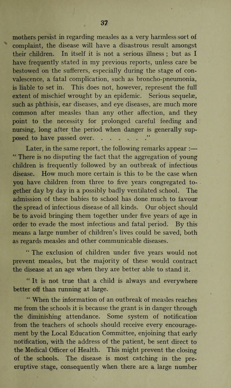 mothers persist in regarding measles as a very harmless sort of complaint, the disease will have a disastrous result amongst their children. In itself it is not a serious illness ; but as I have frequently stated in my previous reports, unless care be bestowed on the sufferers, especially during the stage of con¬ valescence, a fatal complication, such as broncho-pneumonia, is liable to set in. This does not, however, represent the full extent of mischief wrought by an epidemic. Serious sequelae, such as phthisis, ear diseases, and eye diseases, are much more common after measles than any other affection, and they point to the necessity for prolonged careful feeding and nursing, long after the period when danger is generally sup¬ posed to have passed over.” Later, in the same report, the following remarks appear :— “ There is no disputing the fact that the aggregation of young children is frequently followed by an outbreak of infectious disease. How much more certain is this to be the case when you have children from three to five years congregated to¬ gether day by day in a possibly badly ventilated school. The admission of these babies to school has done much to favour the spread of infectious disease of all kinds. Our object should be to avoid bringing them together under five years of age in order to evade the most infectious and fatal period. By this means a large number of children’s lives could be saved, both as regards measles and other communicable diseases. “ The exclusion of children under five years would not prevent measles, but the majority of these would contract the disease at an age when they are better able to stand it. “It is not true that a child is always and everywhere better off than running at large. “ When the information of an outbreak of measles reaches me from the schools it is because the grant is in danger through the diminishing attendance. Some system of notification from the teachers of schools should receive every encourage¬ ment by the Local Education Committee, enjoining that early notification, with the address of the patient, be sent direct to the Medical Officer of Health. This might prevent the closing of the schools. The disease is most catching in the pre¬ emptive stage, consequently when there are a large number