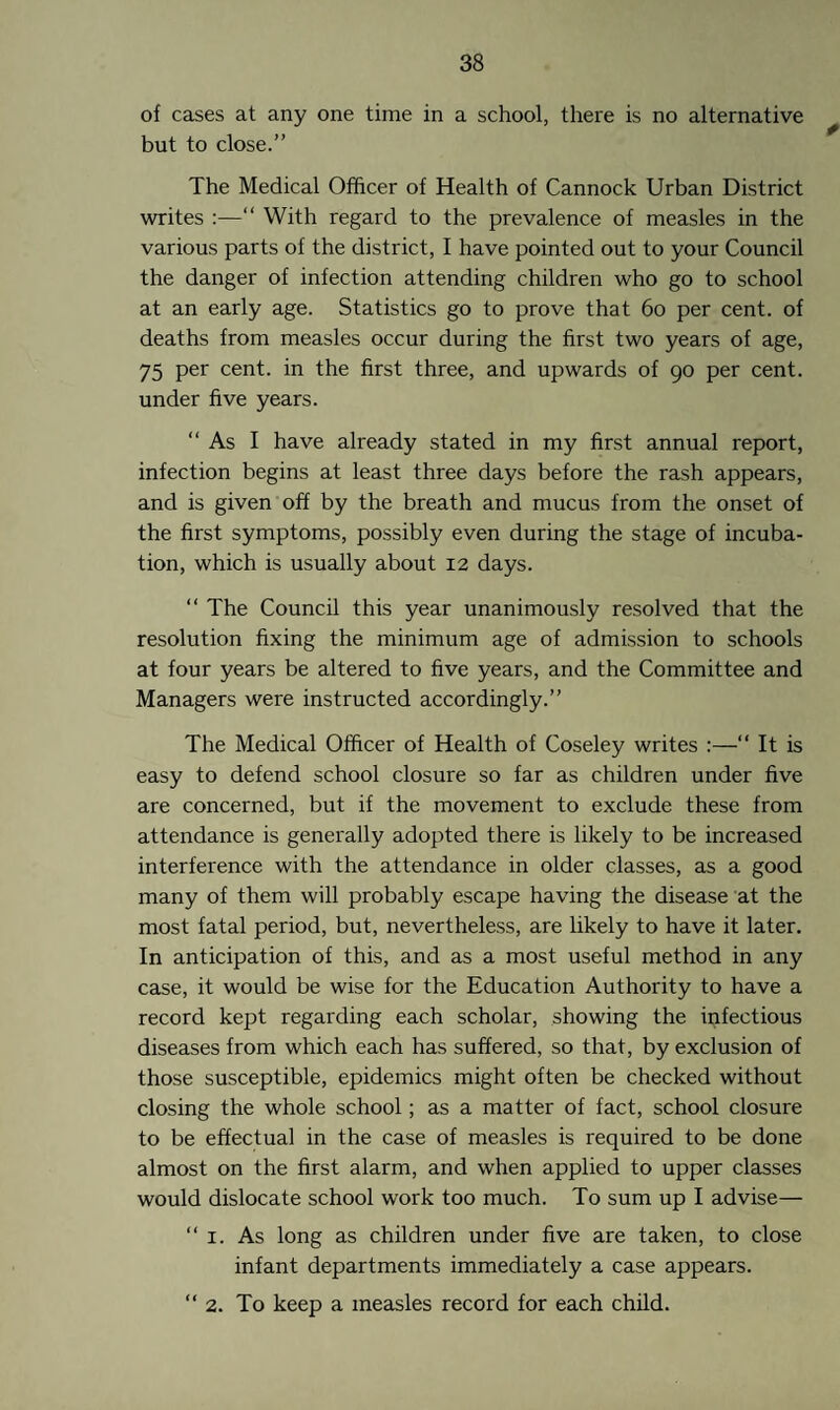 of cases at any one time in a school, there is no alternative but to close.” The Medical Officer of Health of Cannock Urban District writes :—“ With regard to the prevalence of measles in the various parts of the district, I have pointed out to your Council the danger of infection attending children who go to school at an early age. Statistics go to prove that 60 per cent, of deaths from measles occur during the first two years of age, 75 per cent, in the first three, and upwards of go per cent, under five years. “As I have already stated in my first annual report, infection begins at least three days before the rash appears, and is given off by the breath and mucus from the onset of the first symptoms, possibly even during the stage of incuba¬ tion, which is usually about 12 days. “ The Council this year unanimously resolved that the resolution fixing the minimum age of admission to schools at four years be altered to five years, and the Committee and Managers were instructed accordingly.” The Medical Officer of Health of Coseley writes :—“ It is easy to defend school closure so far as children under five are concerned, but if the movement to exclude these from attendance is generally adopted there is likely to be increased interference with the attendance in older classes, as a good many of them will probably escape having the disease at the most fatal period, but, nevertheless, are likely to have it later. In anticipation of this, and as a most useful method in any case, it would be wise for the Education Authority to have a record kept regarding each scholar, showing the infectious diseases from which each has suffered, so that, by exclusion of those susceptible, epidemics might often be checked without closing the whole school; as a matter of fact, school closure to be effectual in the case of measles is required to be done almost on the first alarm, and when applied to upper classes would dislocate school work too much. To sum up I advise— “ 1. As long as children under five are taken, to close infant departments immediately a case appears. “2. To keep a measles record for each child.