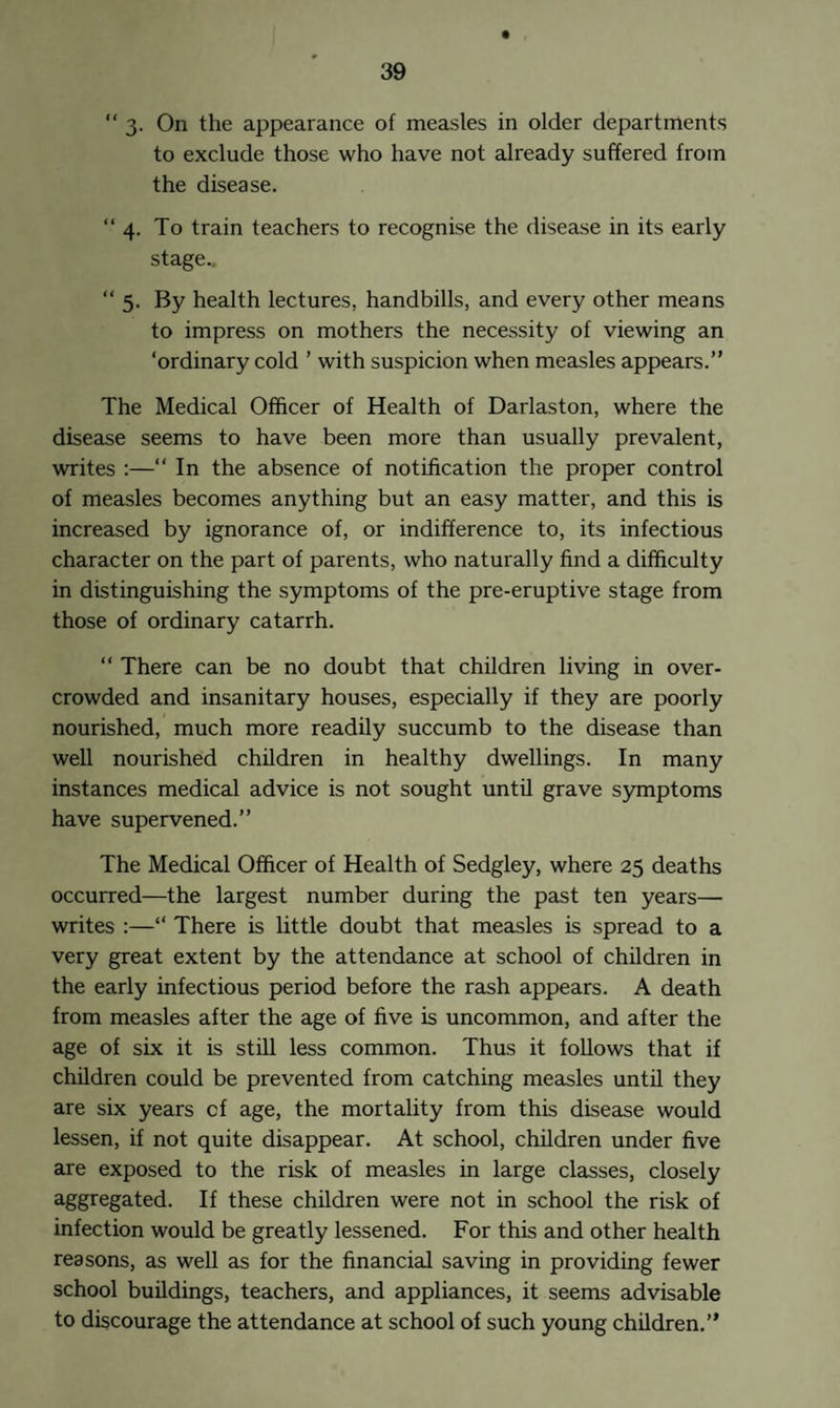 t “ 3. On the appearance of measles in older departments to exclude those who have not already suffered from the disease. “ 4. To train teachers to recognise the disease in its early stage.. “ 5. By health lectures, handbills, and every other means to impress on mothers the necessity of viewing an ‘ordinary cold ’ with suspicion when measles appears.” The Medical Officer of Health of Darlaston, where the disease seems to have been more than usually prevalent, writes :—“ In the absence of notification the proper control of measles becomes anything but an easy matter, and this is increased by ignorance of, or indifference to, its infectious character on the part of parents, who naturally find a difficulty in distinguishing the symptoms of the pre-eruptive stage from those of ordinary catarrh. “ There can be no doubt that children living in over¬ crowded and insanitary houses, especially if they are poorly nourished, much more readily succumb to the disease than well nourished children in healthy dwellings. In many instances medical advice is not sought until grave symptoms have supervened.” The Medical Officer of Health of Sedgley, where 25 deaths occurred—the largest number during the past ten years— writes :—“ There is little doubt that measles is spread to a very great extent by the attendance at school of children in the early infectious period before the rash appears. A death from measles after the age of five is uncommon, and after the age of six it is still less common. Thus it follows that if children could be prevented from catching measles until they are six years cf age, the mortality from this disease would lessen, if not quite disappear. At school, children under five are exposed to the risk of measles in large classes, closely aggregated. If these children were not in school the risk of infection would be greatly lessened. For this and other health reasons, as well as for the financial saving in providing fewer school buildings, teachers, and appliances, it seems advisable to discourage the attendance at school of such young children.”