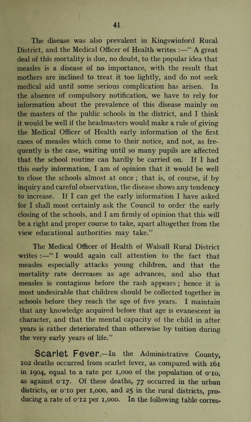 The disease was also prevalent in Kingswinford Rural District, and the Medical Officer of Health writes :—“ A great deal of this mortality is due, no doubt, to the popular idea that measles is a disease of no importance, with the result that mothers are inclined to treat it too lightly, and do not seek medical aid until some serious complication has arisen. In the absence of compulsory notification, we have to rely for information about the prevalence of this disease mainly on the masters of the public schools in the district, and I think it would be well if the headmasters would make a rule of giving the Medical Officer of Health early information of the first cases of measles which come to their notice, and not, as fre¬ quently is the case, waiting until so many pupils are affected that the school routine can hardly be carried on. If I had this early information, I am of opinion that it would be well to close the schools almost at once ; that is, of course, if by inquiry and careful observation, the disease shows any tendency to increase. If I can get the early information I have asked for I shall most certainly ask the Council to order the early closing of the schools, and I am firmly of opinion that this will be a right and proper course to take, apart altogether from the view educational authorities may take.” The Medical Officer of Health of Walsall Rural District writes :—“ I would again call attention to the fact that measles especially attacks young children, and that the mortality rate decreases as age advances, and also that measles is contagious before the rash appears ; hence it is most undesirable that children should be collected together in schools before they reach the age of five years. I maintain that any knowledge acquired before that age is evanescent in character, and that the mental capacity of the child in after years is rather deteriorated than otherwise by tuition during the very early years of life.” Scarlet Fever.—In the Administrative County, 102 deaths occurred from scarlet fever, as compared with 161 in 1904, equal to a rate per 1,000 of the population of 010, as against o’iy. Of these deaths, 77 occurred in the urban districts, or o'io per 1,000, and 25 in the rural districts, pro¬ ducing a rate of 0‘i2 per 1,000. In the following table corres-