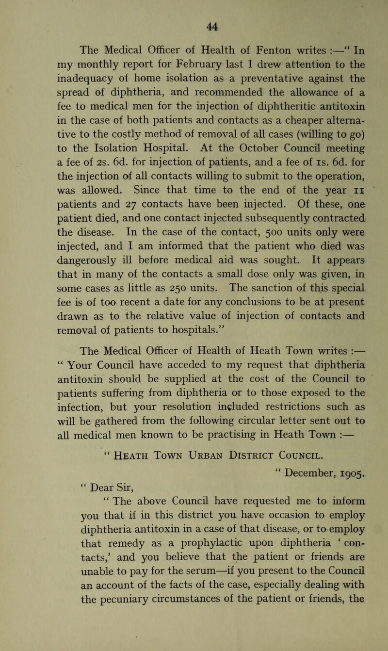 The Medical Officer of Health of Fenton writes :—“ In my monthly report for February last I drew attention to the inadequacy of home isolation as a preventative against the spread of diphtheria, and recommended the allowance of a fee to medical men for the injection of diphtheritic antitoxin in the case of both patients and contacts as a cheaper alterna¬ tive to the costly method of removal of all cases (willing to go) to the Isolation Hospital. At the October Council meeting a fee of 2s. 6d. for injection of patients, and a fee of is. 6d. for the injection of all contacts willing to submit to the operation, was allowed. Since that time to the end of the year n patients and 27 contacts have been injected. Of these, one patient died, and one contact injected subsequently contracted the disease. In the case of the contact, 500 units only were injected, and I am informed that the patient who died was dangerously ill before medical aid was sought. It appears that in many of the contacts a small dose only was given, in some cases as little as 250 units. The sanction of this special fee is of too recent a date for any conclusions to be at present drawn as to the relative value of injection of contacts and removal of patients to hospitals.’' The Medical Officer of Health of Heath Town writes :— “ Your Council have acceded to my request that diphtheria antitoxin should be supplied at the cost of the Council to patients suffering from diphtheria or to those exposed to the infection, but your resolution included restrictions such as will be gathered from the following circular letter sent out to all medical men known to be practising in Heath Town :— “ Heath Town Urban District Council. “ December, 1905. “ Dear Sir, “ The above Council have requested me to inform you that if in this district you have occasion to employ diphtheria antitoxin in a case of that disease, or to employ that remedy as a prophylactic upon diphtheria ‘ con¬ tacts,’ and you believe that the patient or friends are unable to pay for the serum—if you present to the Council an account of the facts of the case, especially dealing with the pecuniary circumstances of the patient or friends, the