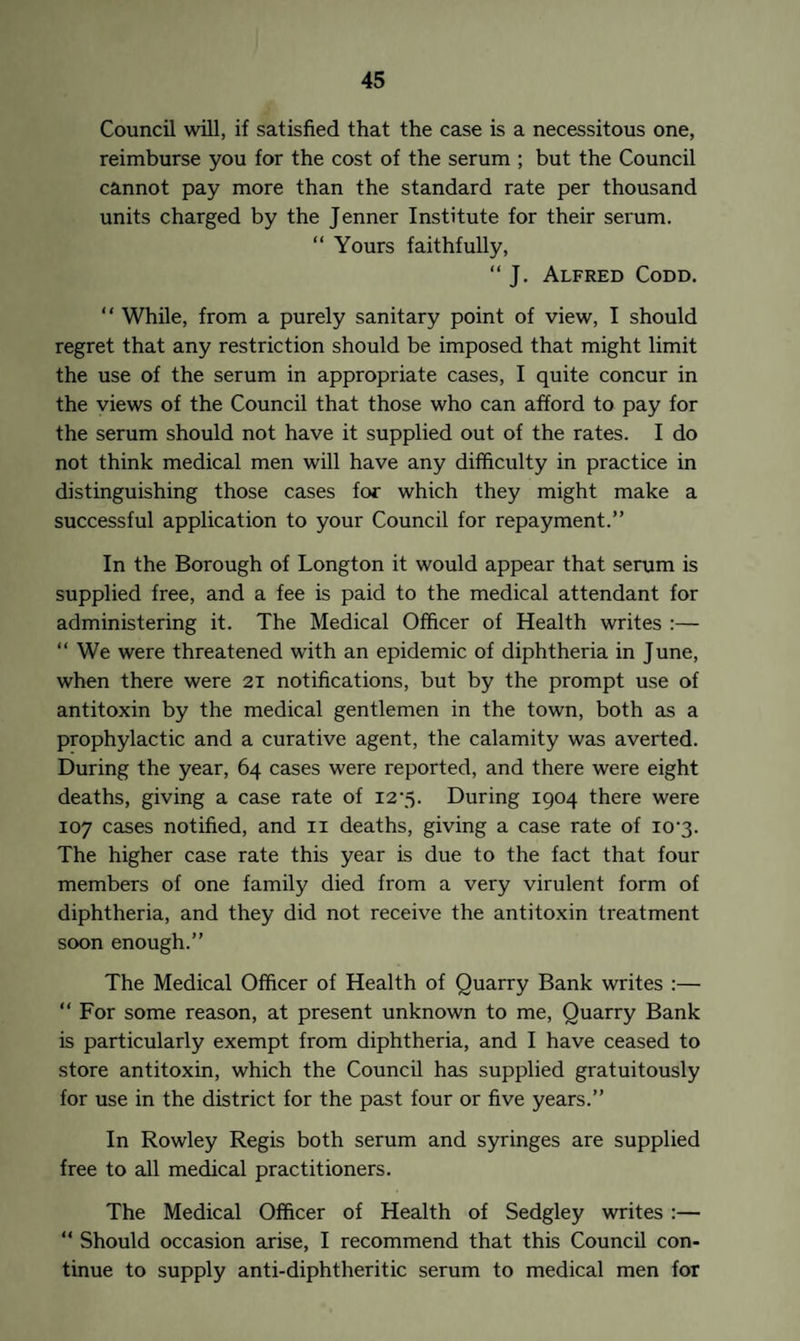 Council will, if satisfied that the case is a necessitous one, reimburse you for the cost of the serum ; but the Council cannot pay more than the standard rate per thousand units charged by the Jenner Institute for their serum. “ Yours faithfully, “ J. Alfred Codd. “ While, from a purely sanitary point of view, I should regret that any restriction should be imposed that might limit the use of the serum in appropriate cases, I quite concur in the views of the Council that those who can afford to pay for the serum should not have it supplied out of the rates. I do not think medical men will have any difficulty in practice in distinguishing those cases for which they might make a successful application to your Council for repayment.” In the Borough of Longton it would appear that serum is supplied free, and a fee is paid to the medical attendant for administering it. The Medical Officer of Health writes :— “We were threatened with an epidemic of diphtheria in June, when there were 21 notifications, but by the prompt use of antitoxin by the medical gentlemen in the town, both as a prophylactic and a curative agent, the calamity was averted. During the year, 64 cases were reported, and there were eight deaths, giving a case rate of 12*5. During 1904 there were 107 cases notified, and 11 deaths, giving a case rate of io-3. The higher case rate this year is due to the fact that four members of one family died from a very virulent form of diphtheria, and they did not receive the antitoxin treatment soon enough.” The Medical Officer of Health of Quarry Bank writes :— “ For some reason, at present unknown to me, Quarry Bank is particularly exempt from diphtheria, and I have ceased to store antitoxin, which the Council has supplied gratuitously for use in the district for the past four or five years.” In Rowley Regis both serum and syringes are supplied free to all medical practitioners. The Medical Officer of Health of Sedgley writes :— “ Should occasion arise, I recommend that this Council con¬ tinue to supply anti-diphtheritic serum to medical men for