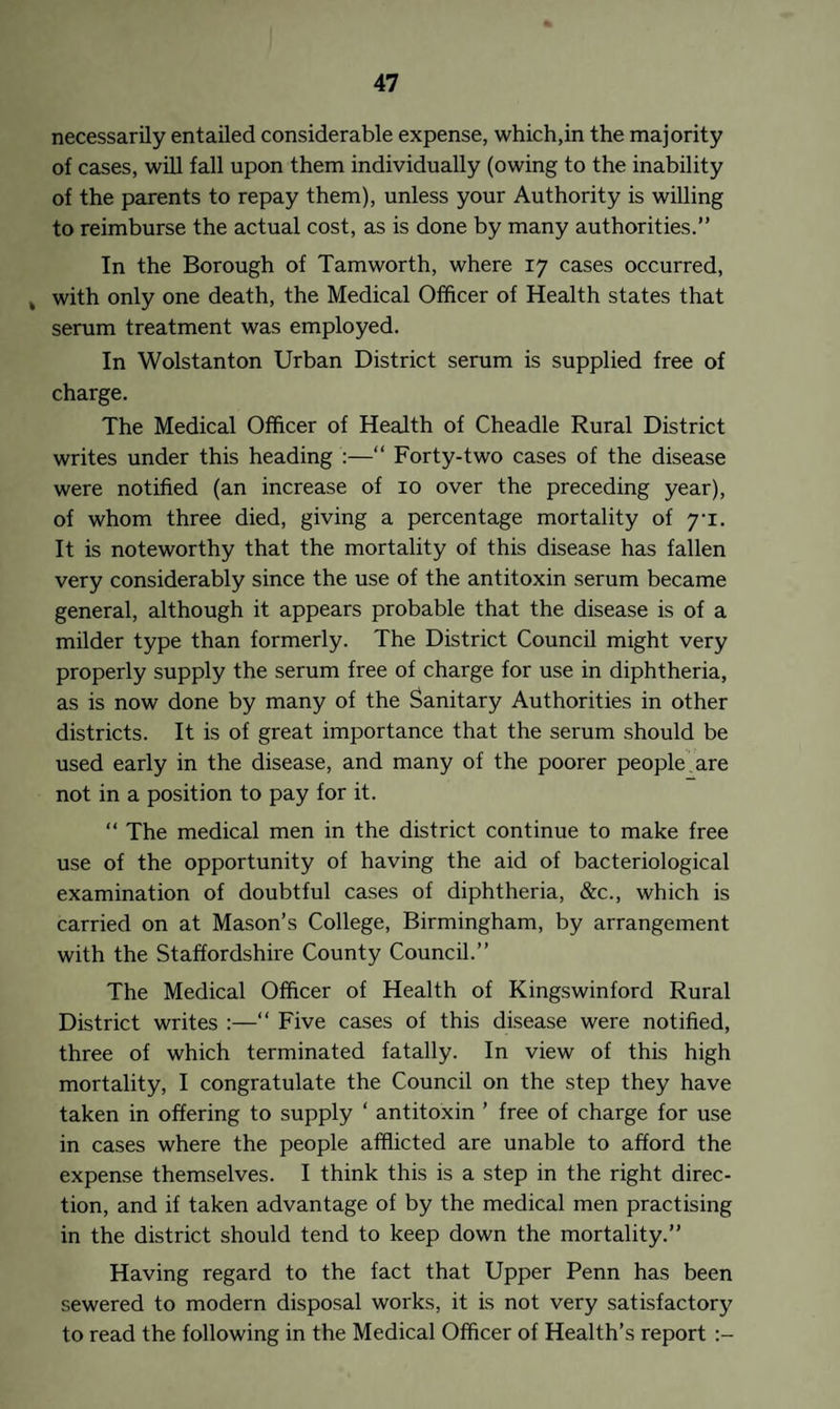 necessarily entailed considerable expense, which,in the majority of cases, will fall upon them individually (owing to the inability of the parents to repay them), unless your Authority is willing to reimburse the actual cost, as is done by many authorities.” In the Borough of Tamworth, where 17 cases occurred, k with only one death, the Medical Officer of Health states that serum treatment was employed. In Wolstanton Urban District serum is supplied free of charge. The Medical Officer of Health of Cheadle Rural District writes under this heading :—“ Forty-two cases of the disease were notified (an increase of 10 over the preceding year), of whom three died, giving a percentage mortality of yi. It is noteworthy that the mortality of this disease has fallen very considerably since the use of the antitoxin serum became general, although it appears probable that the disease is of a milder type than formerly. The District Council might very properly supply the serum free of charge for use in diphtheria, as is now done by many of the Sanitary Authorities in other districts. It is of great importance that the serum should be used early in the disease, and many of the poorer people are not in a position to pay for it. “ The medical men in the district continue to make free use of the opportunity of having the aid of bacteriological examination of doubtful cases of diphtheria, &c., which is carried on at Mason’s College, Birmingham, by arrangement with the Staffordshire County Council.” The Medical Officer of Health of Kingswinford Rural District writes :—“ Five cases of this disease were notified, three of which terminated fatally. In view of this high mortality, I congratulate the Council on the step they have taken in offering to supply ‘ antitoxin ’ free of charge for use in cases where the people afflicted are unable to afford the expense themselves. I think this is a step in the right direc¬ tion, and if taken advantage of by the medical men practising in the district should tend to keep down the mortality.” Having regard to the fact that Upper Penn has been sewered to modern disposal works, it is not very satisfactory to read the following in the Medical Officer of Health’s report