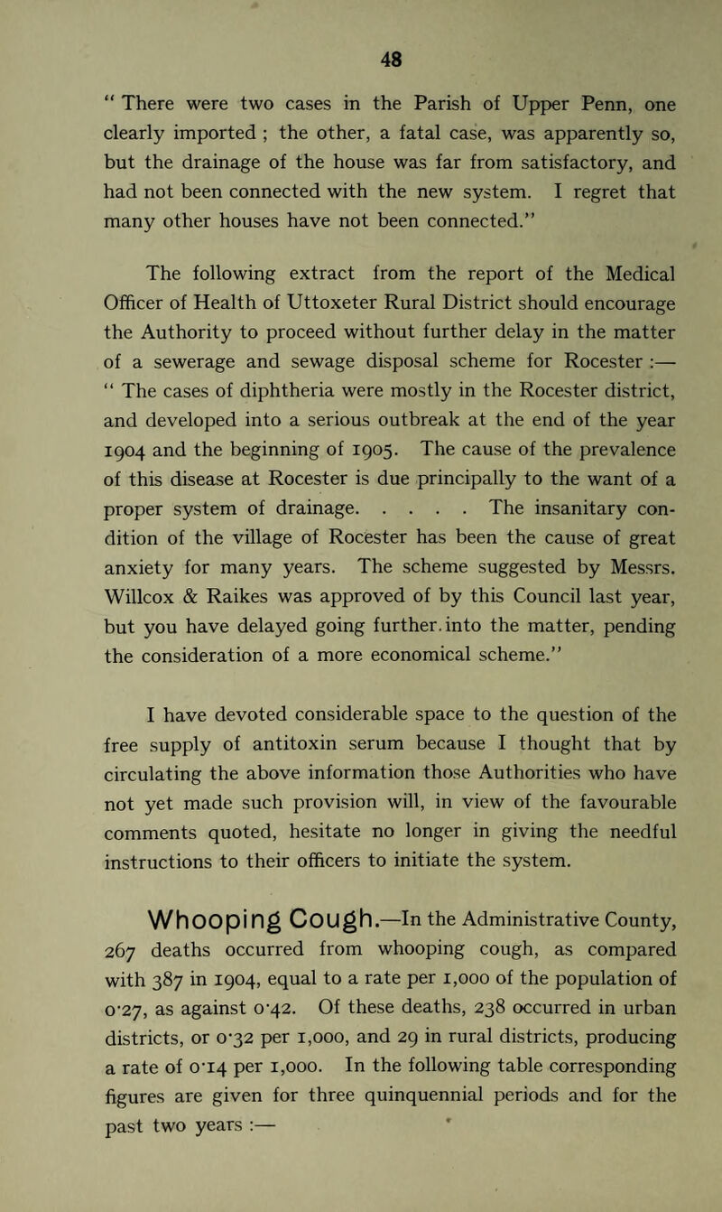 “ There were two cases in the Parish of Upper Penn, one clearly imported ; the other, a fatal case, was apparently so, but the drainage of the house was far from satisfactory, and had not been connected with the new system. I regret that many other houses have not been connected.” The following extract from the report of the Medical Officer of Health of Uttoxeter Rural District should encourage the Authority to proceed without further delay in the matter of a sewerage and sewage disposal scheme for Rocester :— “ The cases of diphtheria were mostly in the Rocester district, and developed into a serious outbreak at the end of the year 1904 and the beginning of 1905. The cause of the prevalence of this disease at Rocester is due principally to the want of a proper system of drainage.The insanitary con¬ dition of the village of Rocester has been the cause of great anxiety for many years. The scheme suggested by Messrs. Willcox & Raikes was approved of by this Council last year, but you have delayed going further, into the matter, pending the consideration of a more economical scheme.” I have devoted considerable space to the question of the free supply of antitoxin serum because I thought that by circulating the above information those Authorities who have not yet made such provision will, in view of the favourable comments quoted, hesitate no longer in giving the needful instructions to their officers to initiate the system. Whooping Cough .—In the Administrative County, 267 deaths occurred from whooping cough, as compared with 387 in 1904, equal to a rate per 1,000 of the population of o,27> as against o-42. Of these deaths, 238 occurred in urban districts, or 032 per 1,000, and 29 in rural districts, producing a rate of 0‘I4 per 1,000. In the following table corresponding figures are given for three quinquennial periods and for the past two years :—