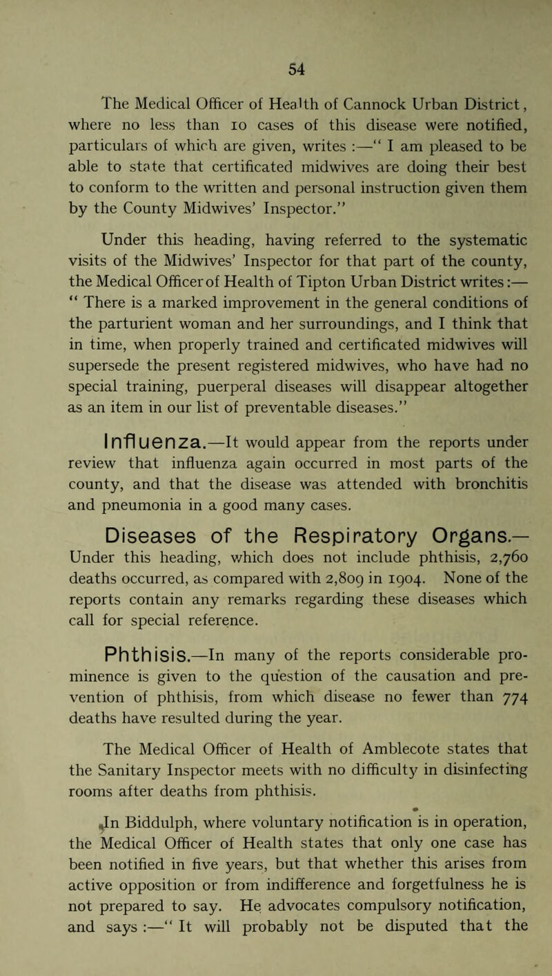 The Medical Officer of Health of Cannock Urban District, where no less than io cases of this disease were notified, particulars of which are given, writes “ I am pleased to be able to state that certificated midwives are doing their best to conform to the written and personal instruction given them by the County Midwives’ Inspector.” Under this heading, having referred to the systematic visits of the Midwives’ Inspector for that part of the county, the Medical Officer of Health of Tipton Urban District writes:— “ There is a marked improvement in the general conditions of the parturient woman and her surroundings, and I think that in time, when properly trained and certificated midwives will supersede the present registered midwives, who have had no special training, puerperal diseases will disappear altogether as an item in our list of preventable diseases.” Influenza.—It would appear from the reports under review that influenza again occurred in most parts of the county, and that the disease was attended with bronchitis and pneumonia in a good many cases. Diseases of the Respiratory Organs — Under this heading, v/hich does not include phthisis, 2,760 deaths occurred, as compared with 2,809 I9°4- None of the reports contain any remarks regarding these diseases which call for special reference. Phthisis.—In many of the reports considerable pro¬ minence is given to the question of the causation and pre¬ vention of phthisis, from which disease no fewer than 774 deaths have resulted during the year. The Medical Officer of Health of Amblecote states that the Sanitary Inspector meets with no difficulty in disinfecting rooms after deaths from phthisis. Jn Biddulph, where voluntary notification is in operation, the Medical Officer of Health states that only one case has been notified in five years, but that whether this arises from active opposition or from indifference and forgetfulness he is not prepared to say. He advocates compulsory notification, and says :—“ It will probably not be disputed that the