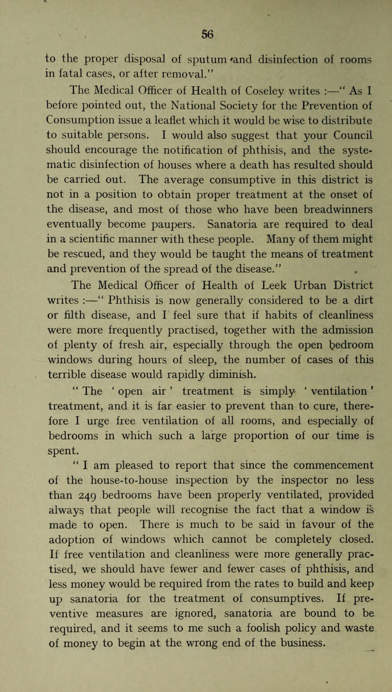 to the proper disposal of sputum 'and disinfection of rooms in fatal cases, or after removal.” The Medical Officer of Health of Coseley writes :— As I before pointed out, the National Society for the Prevention of Consumption issue a leaflet which it would be wise to distribute to suitable persons. I would also suggest that your Council should encourage the notification of phthisis, and the syste¬ matic disinfection of houses where a death has resulted should be carried out. The average consumptive in this district is not in a position to obtain proper treatment at the onset of the disease, and most of those who have been breadwinners eventually become paupers. Sanatoria are required to deal in a scientific manner with these people. Many of them might be rescued, and they would be taught the means of treatment and prevention of the spread of the disease.” The Medical Officer of Health of Leek Urban District writes :—“ Phthisis is now generally considered to be a dirt or filth disease, and I feel sure that if habits of cleanliness were more frequently practised, together with the admission of plenty of fresh air, especially through the open bedroom windows during hours of sleep, the number of cases of this terrible disease would rapidly diminish. “ The ‘ open air ’ treatment is simply ‘ ventilation ’ treatment, and it is far easier to prevent than to cure, there¬ fore I urge free ventilation of all rooms, and especially of bedrooms in which such a large proportion of our time is spent. “ I am pleased to report that since the commencement of the house-to-house inspection by the inspector no less than 249 bedrooms have been properly ventilated, provided always that people will recognise the fact that a window is made to open. There is much to be said in favour of the adoption of windows which cannot be completely closed. If free ventilation and cleanliness were more generally prac¬ tised, we should have fewer and fewer cases of phthisis, and less money would be required from the rates to build and keep up sanatoria for the treatment of consumptives. If pre¬ ventive measures are ignored, sanatoria are bound to be required, and it seems to me such a foolish policy and waste of money to begin at the wrong end of the business.