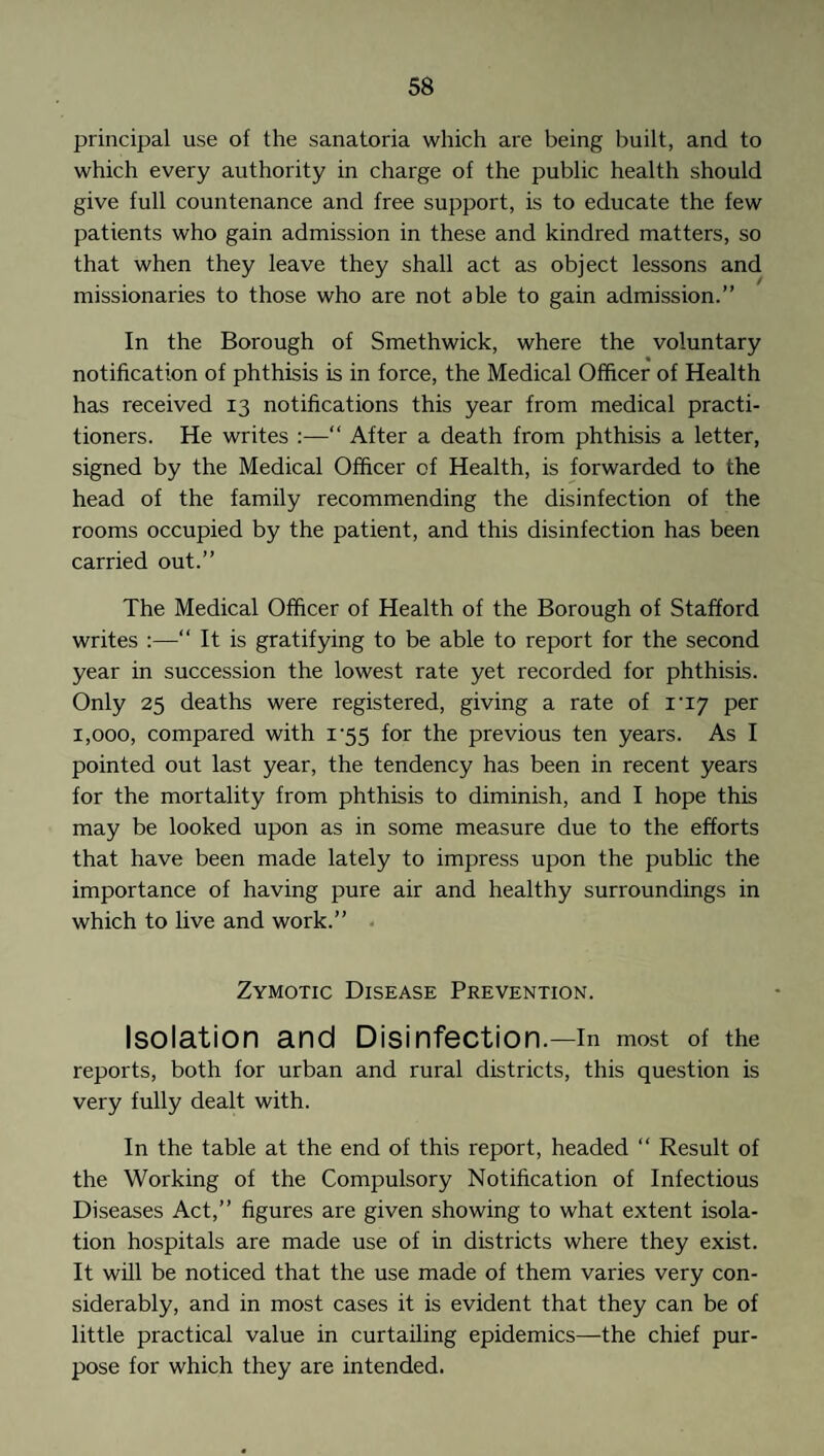 principal use of the sanatoria which are being built, and to which every authority in charge of the public health should give full countenance and free support, is to educate the few patients who gain admission in these and kindred matters, so that when they leave they shall act as object lessons and missionaries to those who are not able to gain admission.” In the Borough of Smethwick, where the voluntary notification of phthisis is in force, the Medical Officer of Health has received 13 notifications this year from medical practi¬ tioners. He writes :—“ After a death from phthisis a letter, signed by the Medical Officer of Health, is forwarded to the head of the family recommending the disinfection of the rooms occupied by the patient, and this disinfection has been carried out.” The Medical Officer of Health of the Borough of Stafford writes :—“ It is gratifying to be able to report for the second year in succession the lowest rate yet recorded for phthisis. Only 25 deaths were registered, giving a rate of ri7 per 1,000, compared with i-55 for the previous ten years. As I pointed out last year, the tendency has been in recent years for the mortality from phthisis to diminish, and I hope this may be looked upon as in some measure due to the efforts that have been made lately to impress upon the public the importance of having pure air and healthy surroundings in which to live and work.” . Zymotic Disease Prevention. Isolation and Disinfection.—in most of the reports, both for urban and rural districts, this question is very fully dealt with. In the table at the end of this report, headed “ Result of the Working of the Compulsory Notification of Infectious Diseases Act,” figures are given showing to what extent isola¬ tion hospitals are made use of in districts where they exist. It will be noticed that the use made of them varies very con¬ siderably, and in most cases it is evident that they can be of little practical value in curtailing epidemics—the chief pur¬ pose for which they are intended.