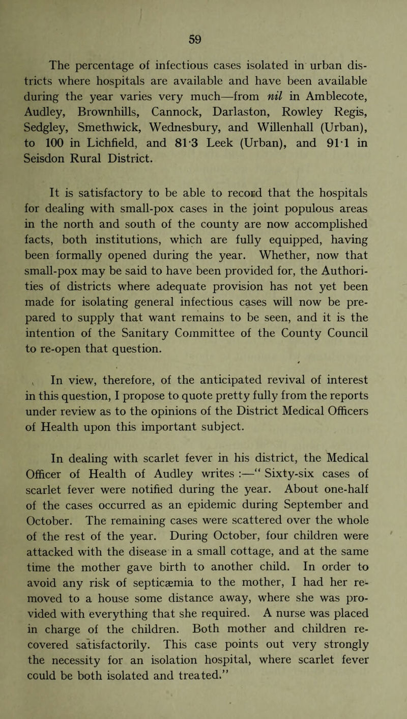 The percentage of infectious cases isolated in urban dis¬ tricts where hospitals are available and have been available during the year varies very much—from nil in Amblecote, Audley, Brownhills, Cannock, Darlaston, Rowley Regis, Sedgley, Smethwick, Wednesbury, and Willenhall (Urban), to 100 in Lichfield, and 8T3 Leek (Urban), and 91T in Seisdon Rural District. It is satisfactory to be able to record that the hospitals for dealing with small-pox cases in the joint populous areas in the north and south of the county are now accomplished facts, both institutions, which are fully equipped, having been formally opened during the year. Whether, now that small-pox may be said to have been provided for, the Authori¬ ties of districts where adequate provision has not yet been made for isolating general infectious cases will now be pre¬ pared to supply that want remains to be seen, and it is the intention of the Sanitary Committee of the County Council to re-open that question. , In view, therefore, of the anticipated revival of interest in this question, I propose to quote pretty fully from the reports under review as to the opinions of the District Medical Officers of Health upon this important subject. In dealing with scarlet fever in his district, the Medical Officer of Health of Audley writes :—“ Sixty-six cases of scarlet fever were notified during the year. About one-half of the cases occurred as an epidemic during September and October. The remaining cases were scattered over the whole of the rest of the year. During October, four children were attacked with the disease in a small cottage, and at the same time the mother gave birth to another child. In order to avoid any risk of septicaemia to the mother, I had her re¬ moved to a house some distance away, where she was pro¬ vided with everything that she required. A nurse was placed in charge of the children. Both mother and children re¬ covered satisfactorily. This case points out very strongly the necessity for an isolation hospital, where scarlet fever could be both isolated and treated.”