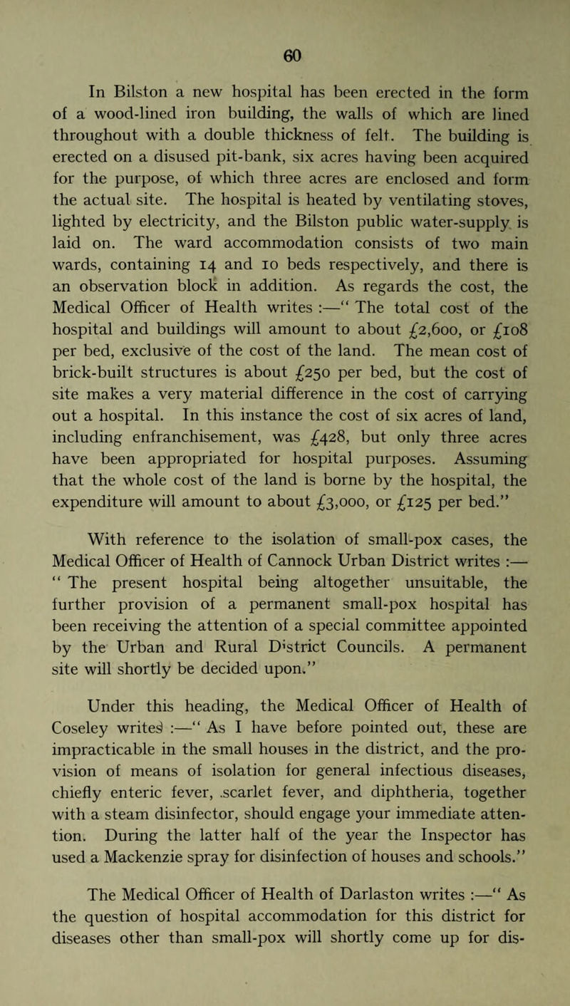 In Bilston a new hospital has been erected in the form of a wood-lined iron building, the walls of which are lined throughout with a double thickness of felt. The building is erected on a disused pit-bank, six acres having been acquired for the purpose, of which three acres are enclosed and form the actual site. The hospital is heated by ventilating stoves, lighted by electricity, and the Bilston public water-supply is laid on. The ward accommodation consists of two main wards, containing 14 and 10 beds respectively, and there is an observation block in addition. As regards the cost, the Medical Officer of Health writes :—“ The total cost of the hospital and buildings will amount to about £2,600, or £108 per bed, exclusive of the cost of the land. The mean cost of brick-built structures is about £250 per bed, but the cost of site makes a very material difference in the cost of carrying out a hospital. In this instance the cost of six acres of land, including enfranchisement, was £428, but only three acres have been appropriated for hospital purposes. Assuming that the whole cost of the land is borne by the hospital, the expenditure will amount to about £3,000, or £125 per bed.” With reference to the isolation of small-pox cases, the Medical Officer of Health of Cannock Urban District writes :— “ The present hospital being altogether unsuitable, the further provision of a permanent small-pox hospital has been receiving the attention of a special committee appointed by the Urban and Rural District Councils. A permanent site will shortly be decided upon.” Under this heading, the Medical Officer of Health of Coseley writer :—“ As I have before pointed out, these are impracticable in the small houses in the district, and the pro¬ vision of means of isolation for general infectious diseases, chiefly enteric fever, .scarlet fever, and diphtheria, together with a steam disinfector, should engage your immediate atten¬ tion. During the latter half of the year the Inspector has used a Mackenzie spray for disinfection of houses and schools.” The Medical Officer of Health of Darlaston writes :—“ As the question of hospital accommodation for this district for diseases other than small-pox will shortly come up for dis-