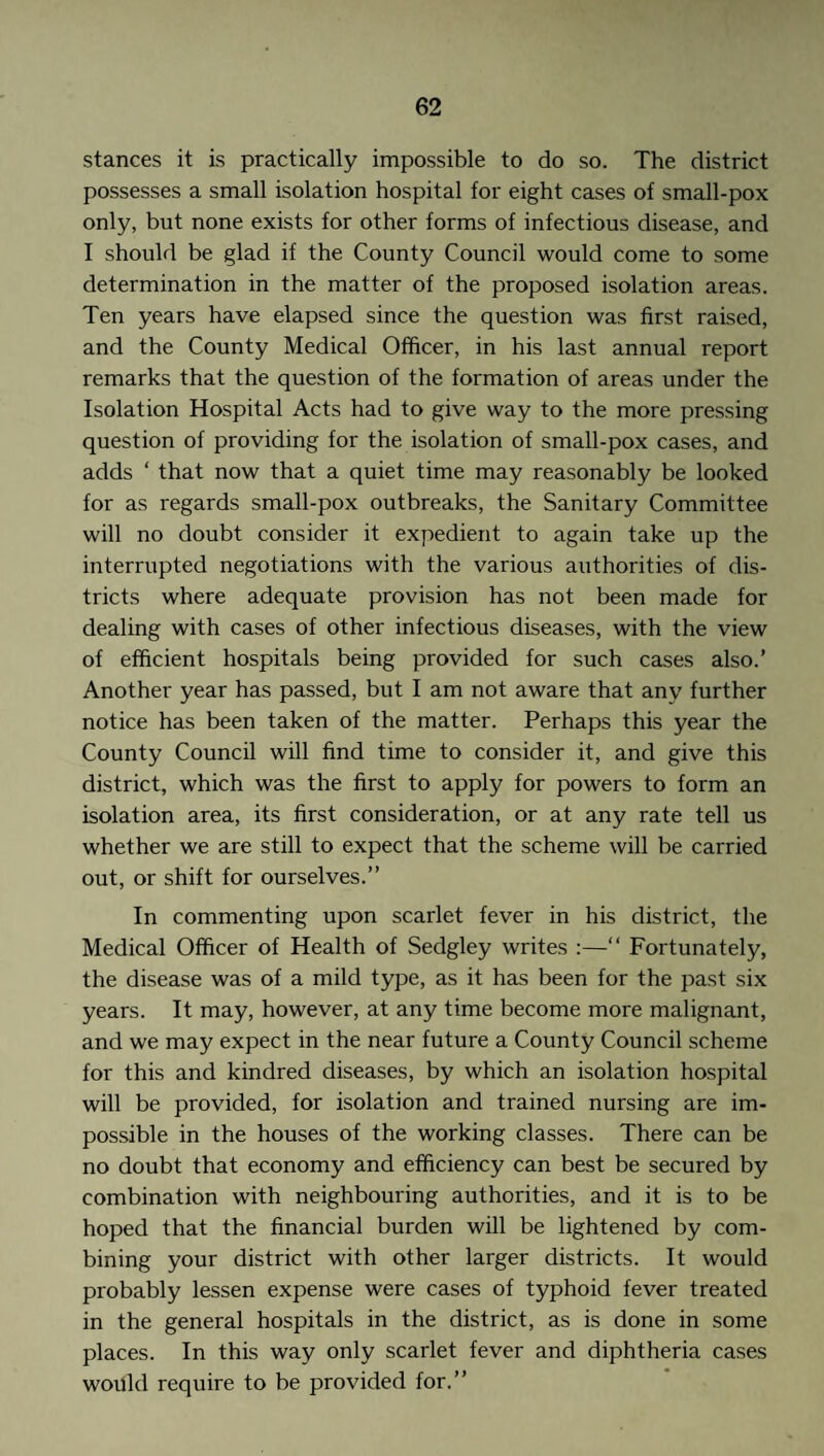 stances it is practically impossible to do so. The district possesses a small isolation hospital for eight cases of small-pox only, but none exists for other forms of infectious disease, and I should be glad if the County Council would come to some determination in the matter of the proposed isolation areas. Ten years have elapsed since the question was first raised, and the County Medical Officer, in his last annual report remarks that the question of the formation of areas under the Isolation Hospital Acts had to give way to the more pressing question of providing for the isolation of small-pox cases, and adds ‘ that now that a quiet time may reasonably be looked for as regards small-pox outbreaks, the Sanitary Committee will no doubt consider it expedient to again take up the interrupted negotiations with the various authorities of dis¬ tricts where adequate provision has not been made for dealing with cases of other infectious diseases, with the view of efficient hospitals being provided for such cases also.’ Another year has passed, but I am not aware that any further notice has been taken of the matter. Perhaps this year the County Council will find time to consider it, and give this district, which was the first to apply for powers to form an isolation area, its first consideration, or at any rate tell us whether we are still to expect that the scheme will be carried out, or shift for ourselves.” In commenting upon scarlet fever in his district, the Medical Officer of Health of Sedgley writes :—“ Fortunately, the disease was of a mild type, as it has been for the past six years. It may, however, at any time become more malignant, and we may expect in the near future a County Council scheme for this and kindred diseases, by which an isolation hospital will be provided, for isolation and trained nursing are im¬ possible in the houses of the working classes. There can be no doubt that economy and efficiency can best be secured by combination with neighbouring authorities, and it is to be hoped that the financial burden will be lightened by com¬ bining your district with other larger districts. It would probably lessen expense were cases of typhoid fever treated in the general hospitals in the district, as is done in some places. In this way only scarlet fever and diphtheria cases would require to be provided for.”