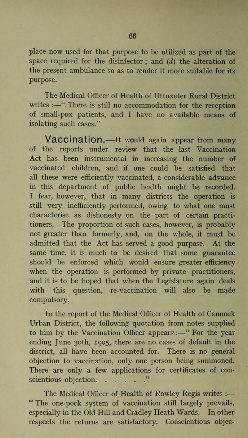 place now used for that purpose to be utilized as part of the space required for the disinfector ; and (d) the alteration of the present ambulance so as to render it more suitable for its purpose. The Medical Officer of Health of Uttoxeter Rural District writes :—“ There is still no accommodation for the reception of small-pox patients, and I have no available means of isolating such cases.” Vaccination.—It would again appear from many of the reports under review that the last Vaccination Act has been instrumental in increasing the number of vaccinated children, and if one could be satisfied that all these were efficiently vaccinated, a considerable advance in this department of public health might be recorded. I fear, however, that in many districts the operation is still very inefficiently performed, owing to what one must characterise as dishonesty on the part of certain practi¬ tioners. The proportion of such cases, however, is probably not greater than formerly, and, on the whole, it must be admitted that the Act has served a good purpose. At the same time, it is much to be desired that some guarantee should be enforced which would ensure greater efficiency when the operation is performed by private practitioners, and it is to be hoped that when the Legislature again deals with this question, re-vaccination will also be made compulsory. In the report of the Medical Officer of Health of Cannock Urban District, the following quotation from notes supplied to him by the Vaccination Officer appears':—“ For the year ending June 30th, 1905, there are no cases of default in the district, all have been accounted for. There is no general objection to vaccination, only one person being summoned. There are only a few applications for certificates of con¬ scientious objection.” The Medical Officer of Health of Rowley Regis writes :— “ The one-pock system of vaccination still largely prevails, especially in the Old Hill and Cradley Heath Wards. In other respects the returns are satisfactory. Conscientious objec-