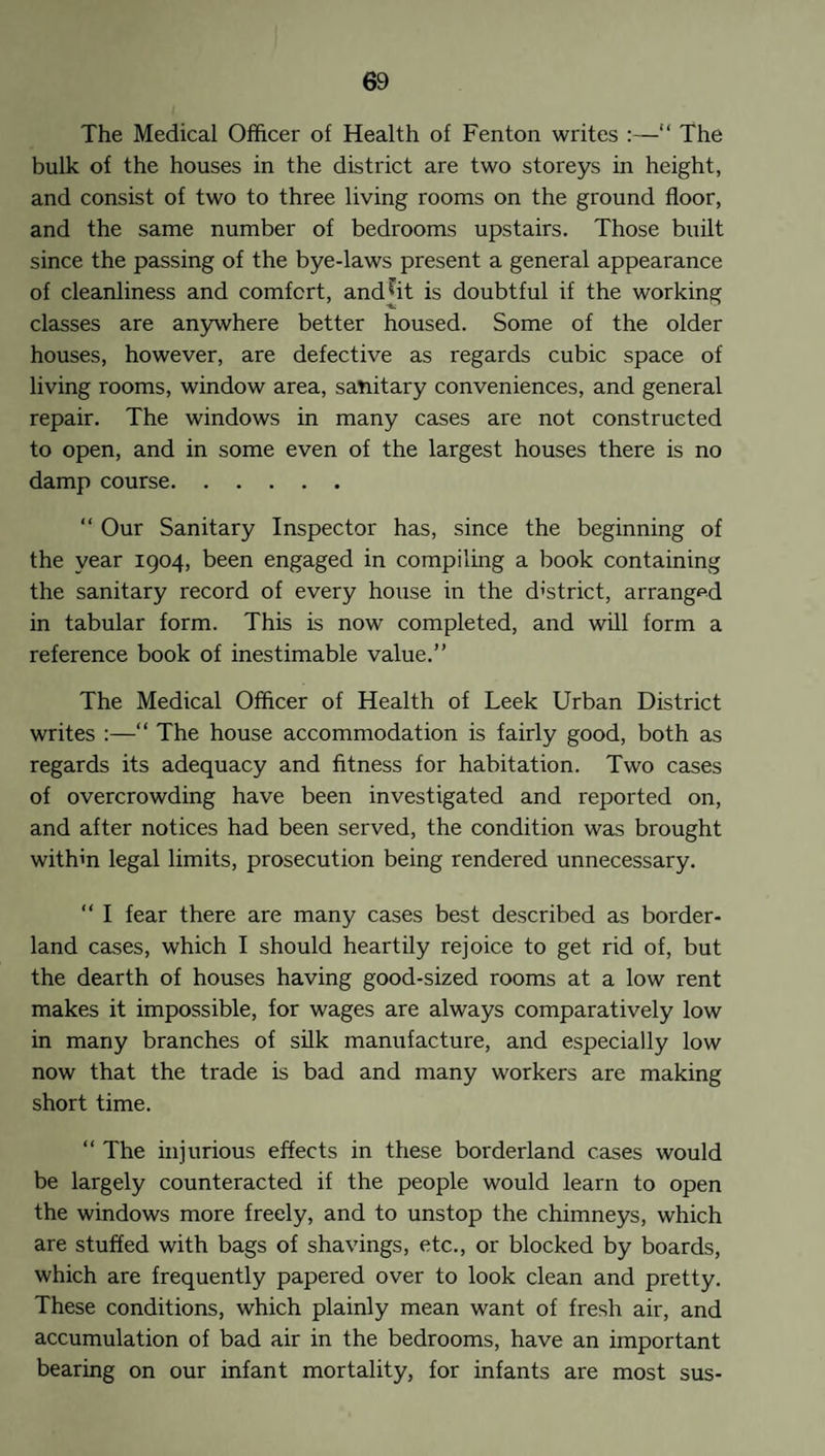 The Medical Officer of Health of Fenton writes :—“ The bulk of the houses in the district are two storeys in height, and consist of two to three living rooms on the ground floor, and the same number of bedrooms upstairs. Those built since the passing of the bye-laws present a general appearance of cleanliness and comfcrt, and^it is doubtful if the working classes are anywhere better housed. Some of the older houses, however, are defective as regards cubic space of living rooms, window area, sanitary conveniences, and general repair. The windows in many cases are not constructed to open, and in some even of the largest houses there is no damp course. “ Our Sanitary Inspector has, since the beginning of the year 1904, been engaged in compiling a book containing the sanitary record of every house in the d'strict, arranged in tabular form. This is now completed, and will form a reference book of inestimable value.” The Medical Officer of Health of Leek Urban District writes :—“ The house accommodation is fairly good, both as regards its adequacy and fitness for habitation. Two cases of overcrowding have been investigated and reported on, and after notices had been served, the condition was brought withm legal limits, prosecution being rendered unnecessary. “ I fear there are many cases best described as border¬ land cases, which I should heartily rejoice to get rid of, but the dearth of houses having good-sized rooms at a low rent makes it impossible, for wages are always comparatively low in many branches of silk manufacture, and especially low now that the trade is bad and many workers are making short time. “ The injurious effects in these borderland cases would be largely counteracted if the people would learn to open the windows more freely, and to unstop the chimneys, which are stuffed with bags of shavings, etc., or blocked by boards, which are frequently papered over to look clean and pretty. These conditions, which plainly mean want of fresh air, and accumulation of bad air in the bedrooms, have an important bearing on our infant mortality, for infants are most sus-