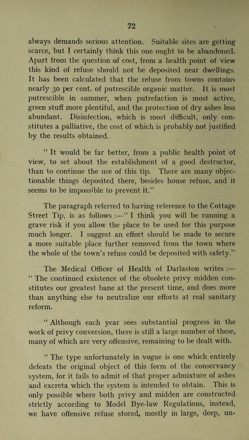 always demands serious attention. Suitable sites are getting scarce, but I certainly think this one ought to be abandoned. Apart from the question of cost, from a health point of view this kind of refuse should not be deposited near dwellings. It has been calculated that the refuse from towns contains nearh' 30 per cent, of putrescible organic matter. It is most putrescible in summer, when putrefaction is most active, green stuff more plentiful, and the protection of dry ashes less abundant. Disinfection, which is most difficult, only con¬ stitutes a palliative, the cost of which is probably not justified by the results obtained. “ It would be far better, from a public health point of view, to set about the establishment of a good destructor, than to continue the use of this tip. There are many objec¬ tionable things deposited there, besides house refuse, and it seems to be impossible to prevent it.” The paragraph referred to having reference to the Cottage Street Tip, is as follows :—“ I think you will be running a grave risk if you allow the place to be used for this purpose much longer. I suggest an effort should be made to secure a more suitable place further removed from the town where the whole of the town’s refuse could be deposited with safety.” The Medical Officer of Health of Darlaston writes :— “ The continued existence of the obsolete privy midden con¬ stitutes our greatest bane at the present time, and does more than anything else to neutralize our efforts at real sanitary reform. “ Although each year sees substantial progress in the work of privy conversion, there is still a large number of these, many of which are very offensive, remaining to be dealt with. “ The type unfortunately in vogue is one which entirely defeats the original object of this form of the conservancy system, for it fails to admit of that proper admixture of ashes and excreta which the system is intended to obtain. This is only possible where both privy and midden are constructed strictly according to Model Bye-law Regulations, instead, we have offensive refuse stored, mostly in large, deep, un-