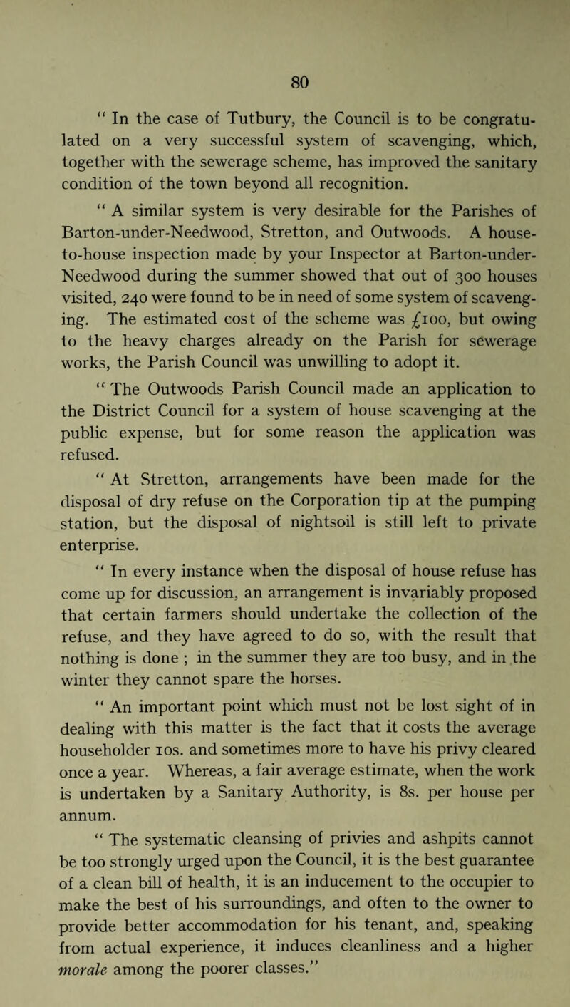 “ In the case of Tutbury, the Council is to be congratu¬ lated on a very successful system of scavenging, which, together with the sewerage scheme, has improved the sanitary condition of the town beyond all recognition. “ A similar system is very desirable for the Parishes of Barton-under-Needwood, Stretton, and Outwoods. A house- to-house inspection made by your Inspector at Barton-under- Needwood during the summer showed that out of 300 houses visited, 240 were found to be in need of some system of scaveng¬ ing. The estimated cost of the scheme was £100, but owing to the heavy charges already on the Parish for sewerage works, the Parish Council was unwilling to adopt it. “ The Outwoods Parish Council made an application to the District Council for a system of house scavenging at the public expense, but for some reason the application was refused. “ At Stretton, arrangements have been made for the disposal of dry refuse on the Corporation tip at the pumping station, but the disposal of nightsoil is still left to private enterprise. “In every instance when the disposal of house refuse has come up for discussion, an arrangement is invariably proposed that certain farmers should undertake the collection of the refuse, and they have agreed to do so, with the result that nothing is done ; in the summer they are too busy, and in the winter they cannot spare the horses. “ An important point which must not be lost sight of in dealing with this matter is the fact that it costs the average householder 10s. and sometimes more to have his privy cleared once a year. Whereas, a fair average estimate, when the work is undertaken by a Sanitary Authority, is 8s. per house per annum. “ The systematic cleansing of privies and ashpits cannot be too strongly urged upon the Council, it is the best guarantee of a clean bill of health, it is an inducement to the occupier to make the best of his surroundings, and often to the owner to provide better accommodation for his tenant, and, speaking from actual experience, it induces cleanliness and a higher morale among the poorer classes.”