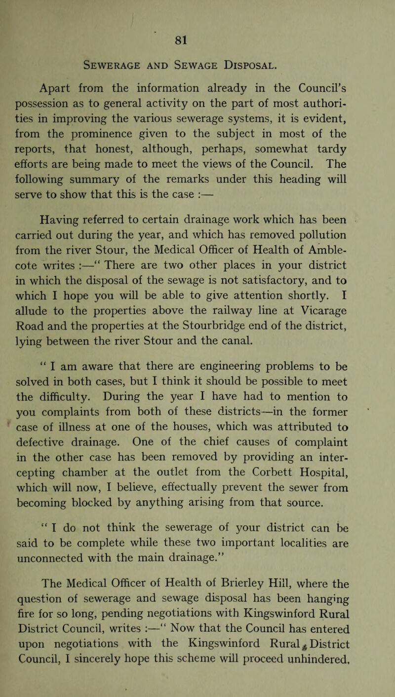 Sewerage and Sewage Disposal. Apart from the information already in the Council’s possession as to general activity on the part of most authori¬ ties in improving the various sewerage systems, it is evident, from the prominence given to the subject in most of the reports, that honest, although, perhaps, somewhat tardy efforts are being made to meet the views of the Council. The following summary of the remarks under this heading will serve to show that this is the case :— Having referred to certain drainage work which has been carried out during the year, and which has removed pollution from the river Stour, the Medical Officer of Health of Amble- cote writes :—“ There are two other places in your district in which the disposal of the sewage is not satisfactory, and to which I hope you will be able to give attention shortly. I allude to the properties above the railway line at Vicarage Road and the properties at the Stourbridge end of the district, lying between the river Stour and the canal. “I am aware that there are engineering problems to be solved in both cases, but I think it should be possible to meet the difficulty. During the year I have had to mention to you complaints from both of these districts—in the former case of illness at one of the houses, which was attributed to defective drainage. One of the chief causes of complaint in the other case has been removed by providing an inter¬ cepting chamber at the outlet from the Corbett Hospital, which will now, I believe, effectually prevent the sewer from becoming blocked by anything arising from that source.  I do not think the sewerage of your district can be said to be complete while these two important localities are unconnected with the main drainage.” The Medical Officer of Health of Brierley Hill, where the question of sewerage and sewage disposal has been hanging fire for so long, pending negotiations with Kingswinford Rural District Council, writes :—“ Now that the Council has entered upon negotiations with the Kingswinford Rural * District Council, I sincerely hope this scheme will proceed unhindered.